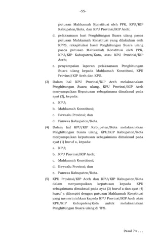 -55-
putusan Mahkamah Konstitusi oleh PPK, KPU/KIP
Kabupaten/Kota, dan KPU Provinsi/KIP Aceh;
d. pelaksanaan hari Penghitungan Suara ulang pasca
putusan Mahkamah Konstitusi yang dilakukan oleh
KPPS, rekapitulasi hasil Penghitungan Suara ulang
pasca putusan Mahkamah Konstitusi oleh PPK,
KPU/KIP Kabupaten/Kota, atau KPU Provinsi/KIP
Aceh;
e. penyampaian laporan pelaksanaan Penghitungan
Suara ulang kepada Mahkamah Konstitusi, KPU
Provinsi/KIP Aceh dan KPU.
(3) Dalam hal KPU Provinsi/KIP Aceh melaksanakan
Penghitungan Suara ulang, KPU Provinsi/KIP Aceh
menyampaikan Keputusan sebagaimana dimaksud pada
ayat (2), kepada:
a. KPU;
b. Mahkamah Konstitusi;
c. Bawaslu Provinsi; dan
d. Panwas Kabupaten/Kota.
(4) Dalam hal KPU/KIP Kabupaten/Kota melaksanakan
Penghitungan Suara ulang, KPU/KIP Kabupaten/Kota
menyampaikan keputusan sebagaimana dimaksud pada
ayat (1) huruf a, kepada:
a. KPU;
b. KPU Provinsi/KIP Aceh;
c. Mahkamah Konstitusi;
d. Bawaslu Provinsi; dan
e. Panwas Kabupaten/Kota.
(5) KPU Provinsi/KIP Aceh dan KPU/KIP Kabupaten/Kota
dalam menyampaikan keputusan kepada KPU
sebagaimana dimaksud pada ayat (3) huruf a dan ayat (4)
huruf a dilampiri dengan putusan Mahkamah Konstitusi
yang memerintahkan kepada KPU Provinsi/KIP Aceh atau
KPU/KIP Kabupaten/Kota untuk melaksanakan
Penghitungan Suara ulang di TPS.
Pasal 74 . . .
 
