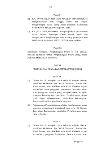 -56-
Pasal 74
(1) KPU Provinsi/KIP Aceh atau KPU/KIP Kabupaten/Kota
mengumumkan hari, tanggal, waktu dan tempat
Penghitungan Suara ulang pasca putusan Mahkamah
Konstitusi di KPU/KIP Kabupaten/Kota.
(2) KPU/KIP Kabupaten/Kota menyampaikan permintaan
Saksi kepada Pasangan Calon untuk hadir dan
menyaksikan Penghitungan Suara ulang pasca putusan
Mahkamah Konstitusi di KPU/KIP Kabupaten/Kota.
Pasal 75
Ketentuan mengenai Penghitungan Suara di TPS berlaku
mutatis mutandis untuk Penghitungan Suara ulang pasca
putusan Mahkamah Konstitusi.
BAB VI
PEMUNGUTAN SUARA LANJUTAN ATAU SUSULAN
Pasal 76
(1) Dalam hal di sebagian atau seluruh wilayah daerah
pemilihan Gubernur dan Wakil Gubernur, Bupati dan
Wakil Bupati, atau Walikota dan Wakil Walikota terjadi
kerusuhan atau gangguan keamanan, bencana alam,
atau gangguan lainnya yang mengakibatkan sebagian
tahapan Pemungutan dan/atau Penghitungan Suara
tidak dapat dilaksanakan, dilakukan Pemungutan
dan/atau Penghitungan Suara lanjutan.
(2) Pelaksanaan Pemungutan dan/atau Penghitungan suara
lanjutan sebagaimana dimaksud pada ayat (1) dimulai
dari tahap Pemungutan dan/atau Penghitungan suara
yang terhenti.
Pasal 77
(1) Dalam hal di sebagian atau seluruh wilayah daerah
pemilihan Gubernur dan Wakil Gubernur, Bupati dan
Wakil Bupati, atau Walikota dan Wakil Walikota terjadi
kerusuhan, gangguan keamanan, bencana alam, atau
gangguan . . .
 