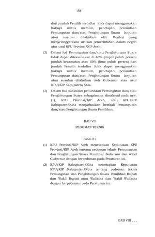 -58-
dari jumlah Pemilih terdaftar tidak dapat menggunakan
haknya untuk memilih, penetapan penundaan
Pemungutan dan/atau Penghitungan Suara lanjutan
atau susulan dilakukan oleh Menteri yang
menyelenggarakan urusan pemerintahan dalam negeri
atas usul KPU Provinsi/KIP Aceh.
(2) Dalam hal Pemungutan dan/atau Penghitungan Suara
tidak dapat dilaksanakan di 40% (empat puluh persen)
jumlah kecamatan atau 50% (lima puluh persen) dari
jumlah Pemilih terdaftar tidak dapat menggunakan
haknya untuk memilih, penetapan penundaan
Pemungutan dan/atau Penghitungan Suara lanjutan
atau susulan dilakukan oleh Gubernur atas usul
KPU/KIP Kabupaten/Kota.
(3) Dalam hal dilakukan penundaan Pemungutan dan/atau
Penghitungan Suara sebagaimana dimaksud pada ayat
(1), KPU Provinsi/KIP Aceh, atau KPU/KIP
Kabupaten/Kota menjadwalkan kembali Pemungutan
dan/atau Penghitungan Suara Pemilihan.
BAB VII
PEDOMAN TEKNIS
Pasal 81
(1) KPU Provinsi/KIP Aceh menetapkan Keputusan KPU
Provinsi/KIP Aceh tentang pedoman teknis Pemungutan
dan Penghitungan Suara Pemilihan Gubernur dan Wakil
Gubernur dengan berpedoman pada Peraturan ini.
(2) KPU/KIP Kabupaten/Kota menetapkan Keputusan
KPU/KIP Kabupaten/Kota tentang pedoman teknis
Pemungutan dan Penghitungan Suara Pemilihan Bupati
dan Wakil Bupati atau Walikota dan Wakil Walikota
dengan berpedoman pada Peraturan ini.
BAB VIII . . .
 