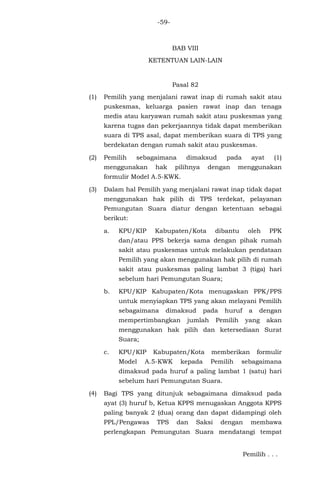 -59-
BAB VIII
KETENTUAN LAIN-LAIN
Pasal 82
(1) Pemilih yang menjalani rawat inap di rumah sakit atau
puskesmas, keluarga pasien rawat inap dan tenaga
medis atau karyawan rumah sakit atau puskesmas yang
karena tugas dan pekerjaannya tidak dapat memberikan
suara di TPS asal, dapat memberikan suara di TPS yang
berdekatan dengan rumah sakit atau puskesmas.
(2) Pemilih sebagaimana dimaksud pada ayat (1)
menggunakan hak pilihnya dengan menggunakan
formulir Model A.5-KWK.
(3) Dalam hal Pemilih yang menjalani rawat inap tidak dapat
menggunakan hak pilih di TPS terdekat, pelayanan
Pemungutan Suara diatur dengan ketentuan sebagai
berikut:
a. KPU/KIP Kabupaten/Kota dibantu oleh PPK
dan/atau PPS bekerja sama dengan pihak rumah
sakit atau puskesmas untuk melakukan pendataan
Pemilih yang akan menggunakan hak pilih di rumah
sakit atau puskesmas paling lambat 3 (tiga) hari
sebelum hari Pemungutan Suara;
b. KPU/KIP Kabupaten/Kota menugaskan PPK/PPS
untuk menyiapkan TPS yang akan melayani Pemilih
sebagaimana dimaksud pada huruf a dengan
mempertimbangkan jumlah Pemilih yang akan
menggunakan hak pilih dan ketersediaan Surat
Suara;
c. KPU/KIP Kabupaten/Kota memberikan formulir
Model A.5-KWK kepada Pemilih sebagaimana
dimaksud pada huruf a paling lambat 1 (satu) hari
sebelum hari Pemungutan Suara.
(4) Bagi TPS yang ditunjuk sebagaimana dimaksud pada
ayat (3) huruf b, Ketua KPPS menugaskan Anggota KPPS
paling banyak 2 (dua) orang dan dapat didampingi oleh
PPL/Pengawas TPS dan Saksi dengan membawa
perlengkapan Pemungutan Suara mendatangi tempat
Pemilih . . .
 