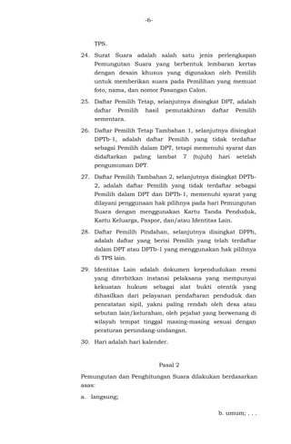 -6-
TPS.
24. Surat Suara adalah salah satu jenis perlengkapan
Pemungutan Suara yang berbentuk lembaran kertas
dengan desain khusus yang digunakan oleh Pemilih
untuk memberikan suara pada Pemilihan yang memuat
foto, nama, dan nomor Pasangan Calon.
25. Daftar Pemilih Tetap, selanjutnya disingkat DPT, adalah
daftar Pemilih hasil pemutakhiran daftar Pemilih
sementara.
26. Daftar Pemilih Tetap Tambahan 1, selanjutnya disingkat
DPTb-1, adalah daftar Pemilih yang tidak terdaftar
sebagai Pemilih dalam DPT, tetapi memenuhi syarat dan
didaftarkan paling lambat 7 (tujuh) hari setelah
pengumuman DPT.
27. Daftar Pemilih Tambahan 2, selanjutnya disingkat DPTb-
2, adalah daftar Pemilih yang tidak terdaftar sebagai
Pemilih dalam DPT dan DPTb-1, memenuhi syarat yang
dilayani penggunaan hak pilihnya pada hari Pemungutan
Suara dengan menggunakan Kartu Tanda Penduduk,
Kartu Keluarga, Paspor, dan/atau Identitas Lain.
28. Daftar Pemilih Pindahan, selanjutnya disingkat DPPh,
adalah daftar yang berisi Pemilih yang telah terdaftar
dalam DPT atau DPTb-1 yang menggunakan hak pilihnya
di TPS lain.
29. Identitas Lain adalah dokumen kependudukan resmi
yang diterbitkan instansi pelaksana yang mempunyai
kekuatan hukum sebagai alat bukti otentik yang
dihasilkan dari pelayanan pendaftaran penduduk dan
pencatatan sipil, yakni paling rendah oleh desa atau
sebutan lain/kelurahan, oleh pejabat yang berwenang di
wilayah tempat tinggal masing-masing sesuai dengan
peraturan perundang-undangan.
30. Hari adalah hari kalender.
Pasal 2
Pemungutan dan Penghitungan Suara dilakukan berdasarkan
asas:
a. langsung;
b. umum; . . .
 