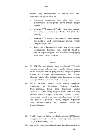 -60-
Pemilih yang bersangkutan di rumah sakit atau
puskesmas, dengan ketentuan:
a. pelayanan penggunaan hak pilih bagi pasien
dilaksanakan mulai pukul 12.00 sampai dengan
selesai;
b. petugas KPPS mencatat Pemilih yang menggunakan
hak pilih dan menerima Model A.5-KWK dari
Pemilih;
c. Anggota KPPS yang membantu pasien menggunakan
hak pilihnya wajib merahasiakan pilihan Pemilih
yang bersangkutan;
d. dalam hal terdapat pasien baru yang belum terdata
sebagaimana dimaksud pada ayat (3) huruf a,
Pemilih dapat menggunakan hak pilihnya sepanjang
Surat Suara masih tersedia.
Pasal 83
(1) KPU/KIP Kabupaten/Kota dapat membentuk TPS pada
lembaga pemasyarakatan atau rumah tahanan negara
untuk melayani Pemilih yang sedang menjalani pidana
penjara di lembaga pemasyarakatan atau rumah
tahanan negara, dan petugas atau karyawan lembaga
pemasyarakatan atau rumah tahanan negara.
(2) Untuk melayani Pemilih yang sedang menjalani
penahanan di Kepolisian Sektor, Kepolisian
Resor/Kepolisian Resor Kota, Kepolisian Daerah
Kejaksaan, 2 (dua) orang Anggota KPPS pada TPS yang
terdekat dengan tempat penahanan Pemilih tersebut
mendatangi tempat penahanan setelah memperoleh izin
dari Kepala Kepolisian Sektor, Kepala Kepolisian
Resor/Kepolisian Resor Kota, Kepolisian Daerah dan
Kepala Kejaksaan.
Pasal 84
(1) Pemilih tunanetra dalam memberikan suara di TPS dapat
menggunakan alat bantu tunanetra yang disediakan oleh
KPU/KIP Kabupaten/Kota.
(2) Alat bantu tunanetra sebagaimana dimaksud pada ayat
(1), . . .
 