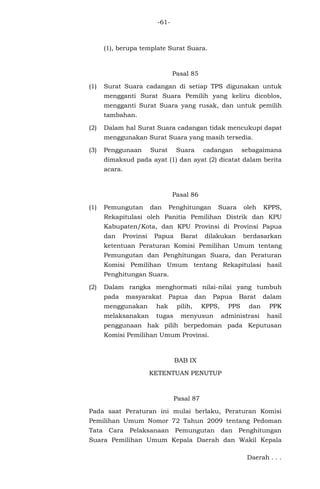 -61-
(1), berupa template Surat Suara.
Pasal 85
(1) Surat Suara cadangan di setiap TPS digunakan untuk
mengganti Surat Suara Pemilih yang keliru dicoblos,
mengganti Surat Suara yang rusak, dan untuk pemilih
tambahan.
(2) Dalam hal Surat Suara cadangan tidak mencukupi dapat
menggunakan Surat Suara yang masih tersedia.
(3) Penggunaan Surat Suara cadangan sebagaimana
dimaksud pada ayat (1) dan ayat (2) dicatat dalam berita
acara.
Pasal 86
(1) Pemungutan dan Penghitungan Suara oleh KPPS,
Rekapitulasi oleh Panitia Pemilihan Distrik dan KPU
Kabupaten/Kota, dan KPU Provinsi di Provinsi Papua
dan Provinsi Papua Barat dilakukan berdasarkan
ketentuan Peraturan Komisi Pemilihan Umum tentang
Pemungutan dan Penghitungan Suara, dan Peraturan
Komisi Pemilihan Umum tentang Rekapitulasi hasil
Penghitungan Suara.
(2) Dalam rangka menghormati nilai-nilai yang tumbuh
pada masyarakat Papua dan Papua Barat dalam
menggunakan hak pilih, KPPS, PPS dan PPK
melaksanakan tugas menyusun administrasi hasil
penggunaan hak pilih berpedoman pada Keputusan
Komisi Pemilihan Umum Provinsi.
BAB IX
KETENTUAN PENUTUP
Pasal 87
Pada saat Peraturan ini mulai berlaku, Peraturan Komisi
Pemilihan Umum Nomor 72 Tahun 2009 tentang Pedoman
Tata Cara Pelaksanaan Pemungutan dan Penghitungan
Suara Pemilihan Umum Kepala Daerah dan Wakil Kepala
Daerah . . .
 