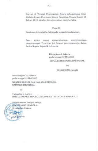 -62-
Daerah di Tempat Pemungutan Suara sebagaimana telah
diubah dengan Peraturan Komisi Pemilihan Umum Nomor 15
Tahun 2010, dicabut dan dinyatakan tidak berlaku.
Pasal 88
Peraturan ini mulai berlaku pada tanggal diundangkan.
Agar setiap orang mengetahuinya, memerintahkan
pengundangan Peraturan ini dengan penempatannya dalam
Berita Negara Republik Indonesia.
Ditetapkan di Jakarta
pada tanggal
KETUA KOMISI PEMILIHAN UMUM,
HUSNI KAMIL MANIK
Diundangkan di Jakarta
pada tanggal
MENTERI HUKUM DAN HAK ASASI MANUSIA
REPUBLIK INDONESIA,
YASONNA H. LAOLY
BERITA NEGARA REPUBLIK INDONESIA TAHUN 2015 NOMOR
 