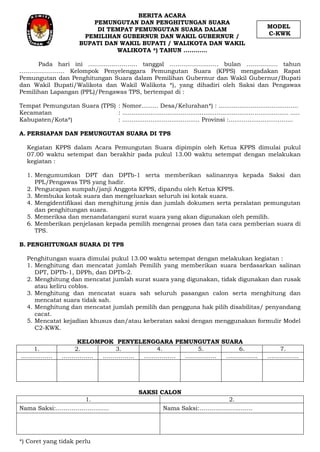 BERITA ACARA
PEMUNGUTAN DAN PENGHITUNGAN SUARA
DI TEMPAT PEMUNGUTAN SUARA DALAM
PEMILIHAN GUBERNUR DAN WAKIL GUBERNUR /
BUPATI DAN WAKIL BUPATI / WALIKOTA DAN WAKIL
WALIKOTA *) TAHUN …………
Pada hari ini ……………………. tanggal ……………………. bulan ……………. tahun
………………….. Kelompok Penyelenggara Pemungutan Suara (KPPS) mengadakan Rapat
Pemungutan dan Penghitungan Suara dalam Pemilihan Gubernur dan Wakil Gubernur/Bupati
dan Wakil Bupati/Walikota dan Wakil Walikota *), yang dihadiri oleh Saksi dan Pengawas
Pemilihan Lapangan (PPL)/Pengawas TPS, bertempat di :
Tempat Pemungutan Suara (TPS) : Nomor......... Desa/Kelurahan*) : ..........................................
Kecamatan : ........................................................................................ .....
Kabupaten/Kota*) : ......................................... Provinsi :..................................
A. PERSIAPAN DAN PEMUNGUTAN SUARA DI TPS
Kegiatan KPPS dalam Acara Pemungutan Suara dipimpin oleh Ketua KPPS dimulai pukul
07.00 waktu setempat dan berakhir pada pukul 13.00 waktu setempat dengan melakukan
kegiatan :
1. Mengumumkan DPT dan DPTb-1 serta memberikan salinannya kepada Saksi dan
PPL/Pengawas TPS yang hadir.
2. Pengucapan sumpah/janji Anggota KPPS, dipandu oleh Ketua KPPS.
3. Membuka kotak suara dan mengeluarkan seluruh isi kotak suara.
4. Mengidentifikasi dan menghitung jenis dan jumlah dokumen serta peralatan pemungutan
dan penghitungan suara.
5. Memeriksa dan menandatangani surat suara yang akan digunakan oleh pemilih.
6. Memberikan penjelasan kepada pemilih mengenai proses dan tata cara pemberian suara di
TPS.
B. PENGHITUNGAN SUARA DI TPS
Penghitungan suara dimulai pukul 13.00 waktu setempat dengan melakukan kegiatan :
1. Menghitung dan mencatat jumlah Pemilih yang memberikan suara berdasarkan salinan
DPT, DPTb-1, DPPh, dan DPTb-2.
2. Menghitung dan mencatat jumlah surat suara yang digunakan, tidak digunakan dan rusak
atau keliru coblos.
3. Menghitung dan mencatat suara sah seluruh pasangan calon serta menghitung dan
mencatat suara tidak sah.
4. Menghitung dan mencatat jumlah pemilih dan pengguna hak pilih disabilitas/ penyandang
cacat.
5. Mencatat kejadian khusus dan/atau keberatan saksi dengan menggunakan formulir Model
C2-KWK.
KELOMPOK PENYELENGGARA PEMUNGUTAN SUARA
1. 2. 3. 4. 5. 6. 7.
……………. ……………. ……………. ……………. ……………. ……………. …………….
SAKSI CALON
1. 2.
Nama Saksi:……………………… Nama Saksi:………………………
*) Coret yang tidak perlu
MODEL
C-KWK
 