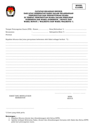 …………………………, .............. ..........
KPPS,
KETUA
…………………………………………
Tempat Pemungutan Suara (TPS) : Nomor..................... Desa/Kelurahan *) : .........................................
Kecamatan : ......…………………… Kabupaten/Kota *) : …...…………………………….
Provinsi : ..…………………………………………………………………………….............
Kejadian khusus dan/atau pernyataan keberatan oleh Saksi sebagai berikut **) :
…………………………………………………………………………………………………………………………………………
…………………………………………………………………………………………………………………………………………
…………………………………………………………………………………………………………………………………………
…………………………………………………………………………………………………………………………………………
…………………………………………………………………………………………………………………………………………
…………………………………………………………...........................................................................................
…………………………………………………………………………………………………………………………………………
…………………………………………………………………………………………………………………………………………
…………………………………………………………………………………………………………………………………………
…………………………………………………………………………………………………………………………………………
…………………………………………………………………………………………………………………………………………
…………………………………………………………………………………………………………………………………………
…………………………………………………………………………………………………………………………………………
…………………………………………………………………………………………………………………………………………
…………………………………………………………………………………………………………………………………………
…………………………………………………………………………………………………………………………………………
…………………………………………………………………………………………………………………………………………
………………………………………………………………………………………………………......................................
SAKSI YANG MENGAJUKAN
KEBERATAN
……………………………………………..
*) Coret yang tidak perlu
Keterangan :
1. Kejadian Khusus dicatat dan ditandatangani oleh Ketua KPPS;
2. Apabila terdapat Keberatan Saksi, dicatat dan ditandatangani bersama oleh Saksi dan Ketua KPPS
pada hari pemungutan suara.
MODEL
C2-KWK
CATATAN KEJADIAN KHUSUS
DAN/ATAU KEBERATAN SAKSI DALAM PELAKSANAAN
PEMUNGUTAN DAN PENGHITUNGAN SUARA
DI TEMPAT PEMUNGUTAN SUARA DALAM PEMILIHAN
GUBERNUR DAN WAKIL GUBERNUR / BUPATI DAN
WAKIL BUPATI / WALIKOTA DAN WAKIL WALIKOTA *)
 