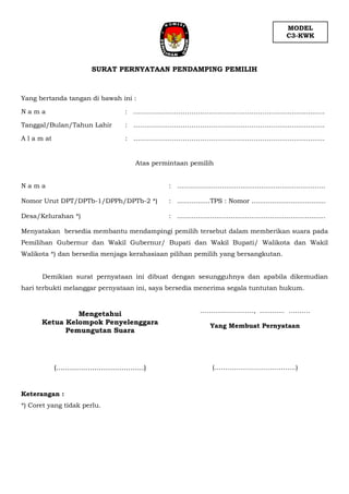 SURAT PERNYATAAN PENDAMPING PEMILIH
Yang bertanda tangan di bawah ini :
N a m a : …………………………………………………..………......................
Tanggal/Bulan/Tahun Lahir : …………………………………………………..………......................
A l a m at : ………………………………………………………..…......................
Atas permintaan pemilih
N a m a : ….……………....................................................
Nomor Urut DPT/DPTb-1/DPPh/DPTb-2 *) : ................TPS : Nomor ....................................
Desa/Kelurahan *) : ........................................................................
Menyatakan bersedia membantu mendampingi pemilih tersebut dalam memberikan suara pada
Pemilihan Gubernur dan Wakil Gubernur/ Bupati dan Wakil Bupati/ Walikota dan Wakil
Walikota *) dan bersedia menjaga kerahasiaan pilihan pemilih yang bersangkutan.
Demikian surat pernyataan ini dibuat dengan sesungguhnya dan apabila dikemudian
hari terbukti melanggar pernyataan ini, saya bersedia menerima segala tuntutan hukum.
……………………., ............ ……….
Yang Membuat Pernyataan
(………………………………..)
Keterangan :
*) Coret yang tidak perlu.
MODEL
C3-KWK
Mengetahui
Ketua Kelompok Penyelenggara
Pemungutan Suara
(.......................................)
 