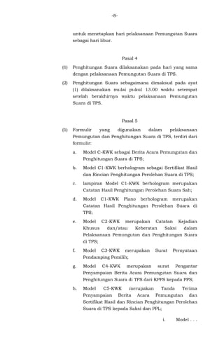 -8-
untuk menetapkan hari pelaksanaan Pemungutan Suara
sebagai hari libur.
Pasal 4
(1) Penghitungan Suara dilaksanakan pada hari yang sama
dengan pelaksanaan Pemungutan Suara di TPS.
(2) Penghitungan Suara sebagaimana dimaksud pada ayat
(1) dilaksanakan mulai pukul 13.00 waktu setempat
setelah berakhirnya waktu pelaksanaan Pemungutan
Suara di TPS.
Pasal 5
(1) Formulir yang digunakan dalam pelaksanaan
Pemungutan dan Penghitungan Suara di TPS, terdiri dari
formulir:
a. Model C-KWK sebagai Berita Acara Pemungutan dan
Penghitungan Suara di TPS;
b. Model C1-KWK berhologram sebagai Sertifikat Hasil
dan Rincian Penghitungan Perolehan Suara di TPS;
c. lampiran Model C1-KWK berhologram merupakan
Catatan Hasil Penghitungan Perolehan Suara Sah;
d. Model C1-KWK Plano berhologram merupakan
Catatan Hasil Penghitungan Perolehan Suara di
TPS;
e. Model C2-KWK merupakan Catatan Kejadian
Khusus dan/atau Keberatan Saksi dalam
Pelaksanaan Pemungutan dan Penghitungan Suara
di TPS;
f. Model C3-KWK merupakan Surat Pernyataan
Pendamping Pemilih;
g. Model C4-KWK merupakan surat Pengantar
Penyampaian Berita Acara Pemungutan Suara dan
Penghitungan Suara di TPS dari KPPS kepada PPS;
h. Model C5-KWK merupakan Tanda Terima
Penyampaian Berita Acara Pemungutan dan
Sertifikat Hasil dan Rincian Penghitungan Perolehan
Suara di TPS kepada Saksi dan PPL;
i. Model . . .
 