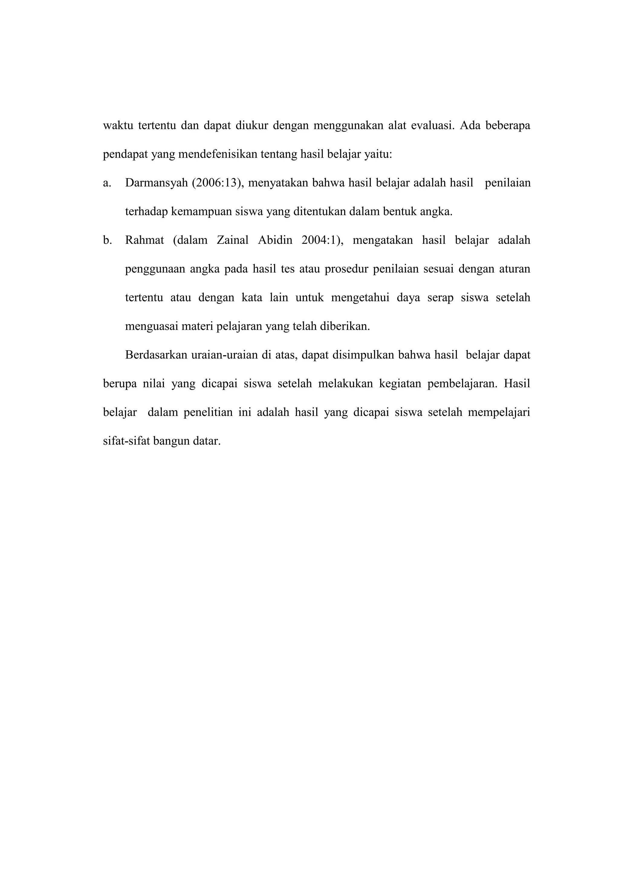 waktu tertentu dan dapat diukur dengan menggunakan alat evaluasi. Ada beberapa
pendapat yang mendefenisikan tentang hasil belajar yaitu:
a. Darmansyah (2006:13), menyatakan bahwa hasil belajar adalah hasil penilaian
terhadap kemampuan siswa yang ditentukan dalam bentuk angka.
b. Rahmat (dalam Zainal Abidin 2004:1), mengatakan hasil belajar adalah
penggunaan angka pada hasil tes atau prosedur penilaian sesuai dengan aturan
tertentu atau dengan kata lain untuk mengetahui daya serap siswa setelah
menguasai materi pelajaran yang telah diberikan.
Berdasarkan uraian-uraian di atas, dapat disimpulkan bahwa hasil belajar dapat
berupa nilai yang dicapai siswa setelah melakukan kegiatan pembelajaran. Hasil
belajar dalam penelitian ini adalah hasil yang dicapai siswa setelah mempelajari
sifat-sifat bangun datar.
 