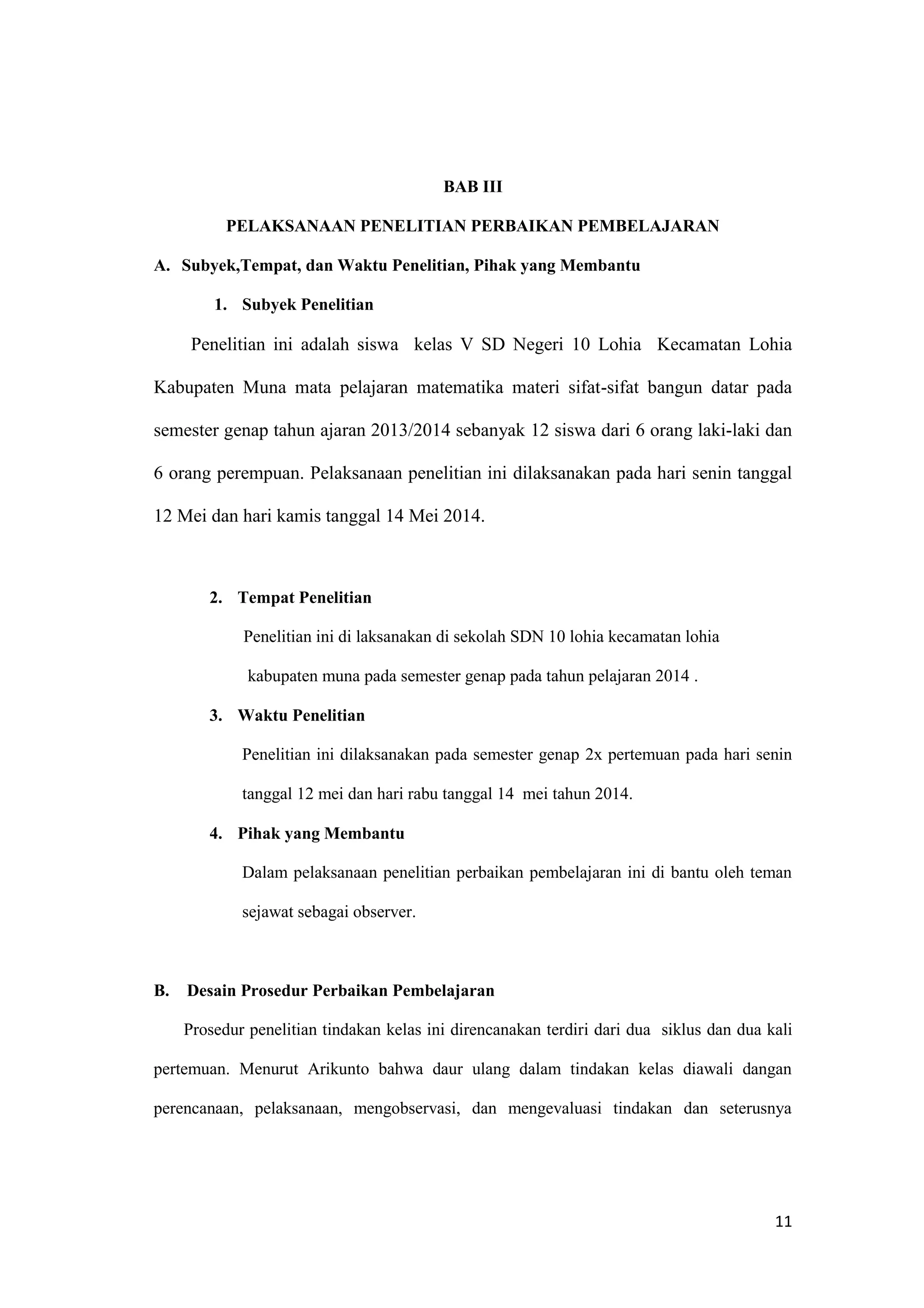 11
BAB III
PELAKSANAAN PENELITIAN PERBAIKAN PEMBELAJARAN
A. Subyek,Tempat, dan Waktu Penelitian, Pihak yang Membantu
1. Subyek Penelitian
Penelitian ini adalah siswa kelas V SD Negeri 10 Lohia Kecamatan Lohia
Kabupaten Muna mata pelajaran matematika materi sifat-sifat bangun datar pada
semester genap tahun ajaran 2013/2014 sebanyak 12 siswa dari 6 orang laki-laki dan
6 orang perempuan. Pelaksanaan penelitian ini dilaksanakan pada hari senin tanggal
12 Mei dan hari kamis tanggal 14 Mei 2014.
2. Tempat Penelitian
Penelitian ini di laksanakan di sekolah SDN 10 lohia kecamatan lohia
kabupaten muna pada semester genap pada tahun pelajaran 2014 .
3. Waktu Penelitian
Penelitian ini dilaksanakan pada semester genap 2x pertemuan pada hari senin
tanggal 12 mei dan hari rabu tanggal 14 mei tahun 2014.
4. Pihak yang Membantu
Dalam pelaksanaan penelitian perbaikan pembelajaran ini di bantu oleh teman
sejawat sebagai observer.
B. Desain Prosedur Perbaikan Pembelajaran
Prosedur penelitian tindakan kelas ini direncanakan terdiri dari dua siklus dan dua kali
pertemuan. Menurut Arikunto bahwa daur ulang dalam tindakan kelas diawali dangan
perencanaan, pelaksanaan, mengobservasi, dan mengevaluasi tindakan dan seterusnya
 