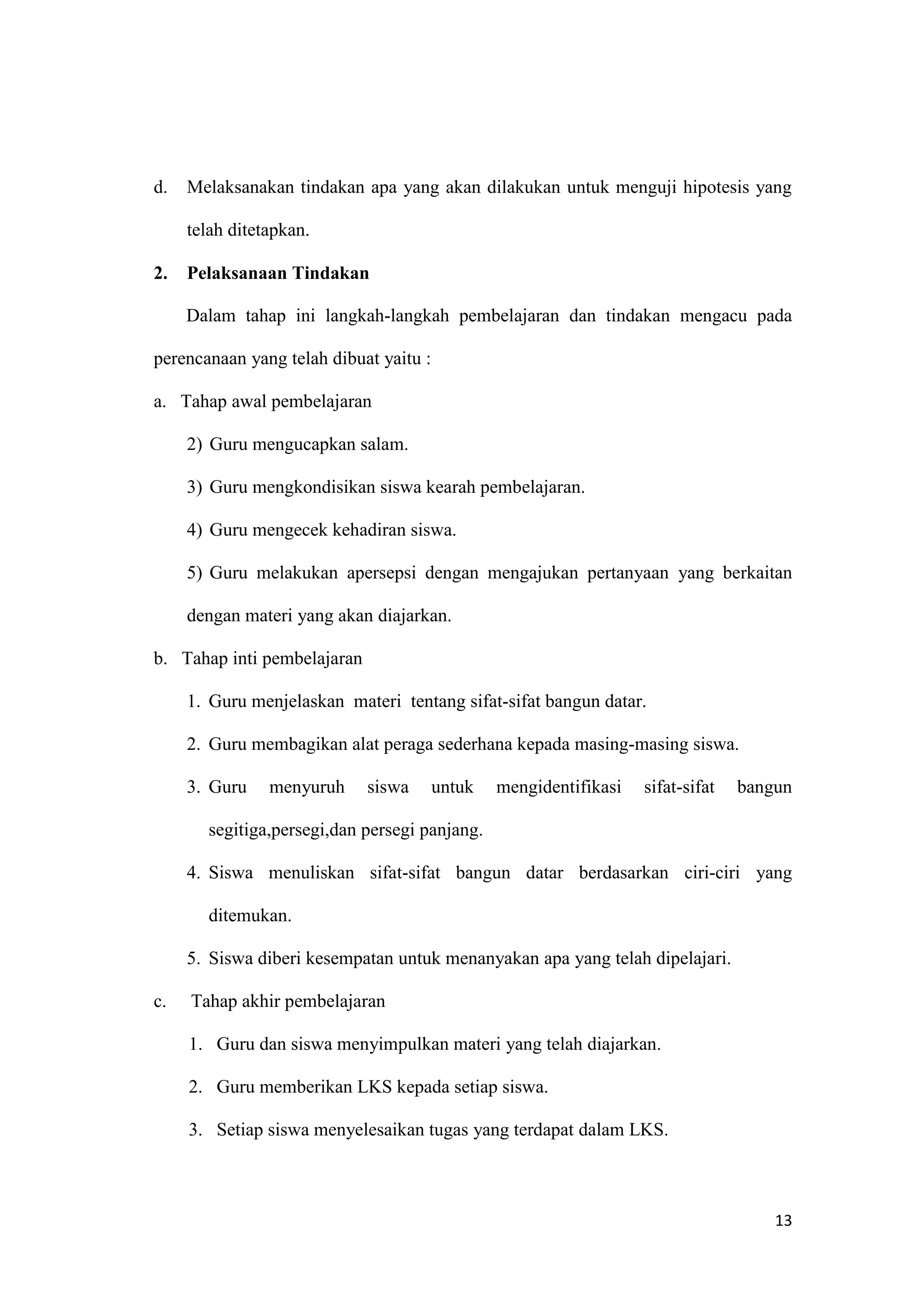 13
d. Melaksanakan tindakan apa yang akan dilakukan untuk menguji hipotesis yang
telah ditetapkan.
2. Pelaksanaan Tindakan
Dalam tahap ini langkah-langkah pembelajaran dan tindakan mengacu pada
perencanaan yang telah dibuat yaitu :
a. Tahap awal pembelajaran
2) Guru mengucapkan salam.
3) Guru mengkondisikan siswa kearah pembelajaran.
4) Guru mengecek kehadiran siswa.
5) Guru melakukan apersepsi dengan mengajukan pertanyaan yang berkaitan
dengan materi yang akan diajarkan.
b. Tahap inti pembelajaran
1. Guru menjelaskan materi tentang sifat-sifat bangun datar.
2. Guru membagikan alat peraga sederhana kepada masing-masing siswa.
3. Guru menyuruh siswa untuk mengidentifikasi sifat-sifat bangun
segitiga,persegi,dan persegi panjang.
4. Siswa menuliskan sifat-sifat bangun datar berdasarkan ciri-ciri yang
ditemukan.
5. Siswa diberi kesempatan untuk menanyakan apa yang telah dipelajari.
c. Tahap akhir pembelajaran
1. Guru dan siswa menyimpulkan materi yang telah diajarkan.
2. Guru memberikan LKS kepada setiap siswa.
3. Setiap siswa menyelesaikan tugas yang terdapat dalam LKS.
 
