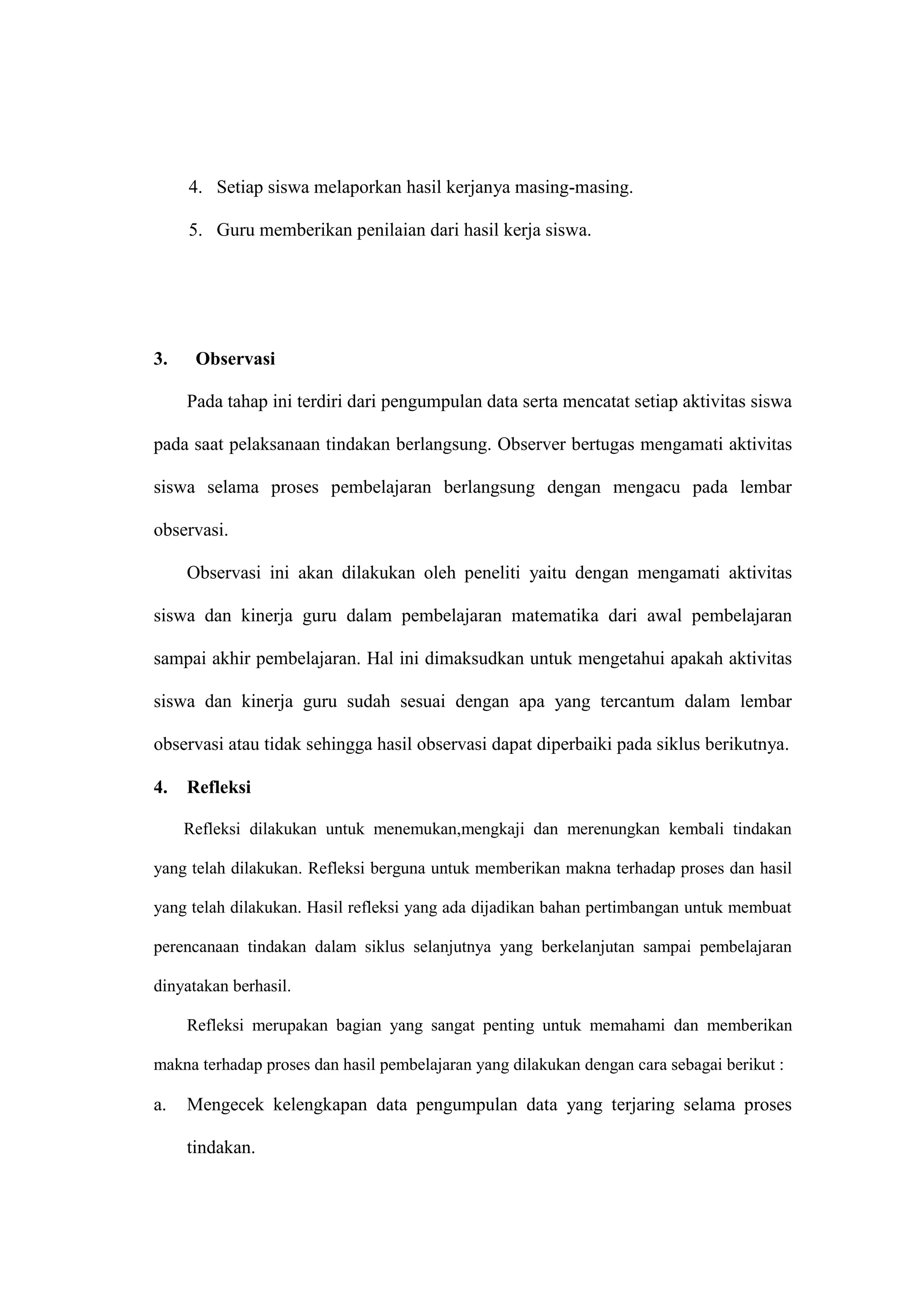 4. Setiap siswa melaporkan hasil kerjanya masing-masing.
5. Guru memberikan penilaian dari hasil kerja siswa.
3. Observasi
Pada tahap ini terdiri dari pengumpulan data serta mencatat setiap aktivitas siswa
pada saat pelaksanaan tindakan berlangsung. Observer bertugas mengamati aktivitas
siswa selama proses pembelajaran berlangsung dengan mengacu pada lembar
observasi.
Observasi ini akan dilakukan oleh peneliti yaitu dengan mengamati aktivitas
siswa dan kinerja guru dalam pembelajaran matematika dari awal pembelajaran
sampai akhir pembelajaran. Hal ini dimaksudkan untuk mengetahui apakah aktivitas
siswa dan kinerja guru sudah sesuai dengan apa yang tercantum dalam lembar
observasi atau tidak sehingga hasil observasi dapat diperbaiki pada siklus berikutnya.
4. Refleksi
Refleksi dilakukan untuk menemukan,mengkaji dan merenungkan kembali tindakan
yang telah dilakukan. Refleksi berguna untuk memberikan makna terhadap proses dan hasil
yang telah dilakukan. Hasil refleksi yang ada dijadikan bahan pertimbangan untuk membuat
perencanaan tindakan dalam siklus selanjutnya yang berkelanjutan sampai pembelajaran
dinyatakan berhasil.
Refleksi merupakan bagian yang sangat penting untuk memahami dan memberikan
makna terhadap proses dan hasil pembelajaran yang dilakukan dengan cara sebagai berikut :
a. Mengecek kelengkapan data pengumpulan data yang terjaring selama proses
tindakan.
 