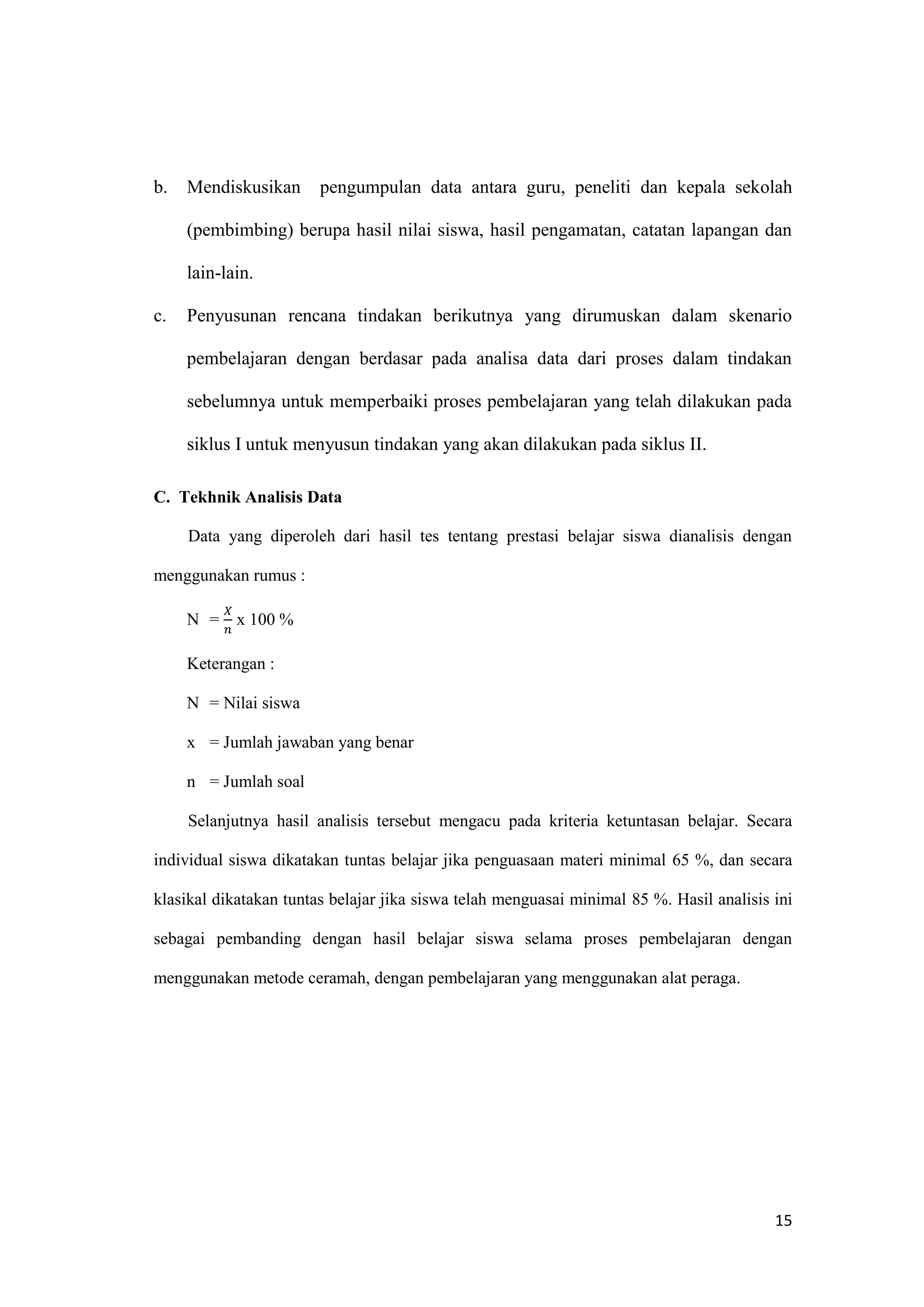 15
b. Mendiskusikan pengumpulan data antara guru, peneliti dan kepala sekolah
(pembimbing) berupa hasil nilai siswa, hasil pengamatan, catatan lapangan dan
lain-lain.
c. Penyusunan rencana tindakan berikutnya yang dirumuskan dalam skenario
pembelajaran dengan berdasar pada analisa data dari proses dalam tindakan
sebelumnya untuk memperbaiki proses pembelajaran yang telah dilakukan pada
siklus I untuk menyusun tindakan yang akan dilakukan pada siklus II.
C. Tekhnik Analisis Data
Data yang diperoleh dari hasil tes tentang prestasi belajar siswa dianalisis dengan
menggunakan rumus :
N =
𝑋
𝑛
x 100 %
Keterangan :
N = Nilai siswa
x = Jumlah jawaban yang benar
n = Jumlah soal
Selanjutnya hasil analisis tersebut mengacu pada kriteria ketuntasan belajar. Secara
individual siswa dikatakan tuntas belajar jika penguasaan materi minimal 65 %, dan secara
klasikal dikatakan tuntas belajar jika siswa telah menguasai minimal 85 %. Hasil analisis ini
sebagai pembanding dengan hasil belajar siswa selama proses pembelajaran dengan
menggunakan metode ceramah, dengan pembelajaran yang menggunakan alat peraga.
 