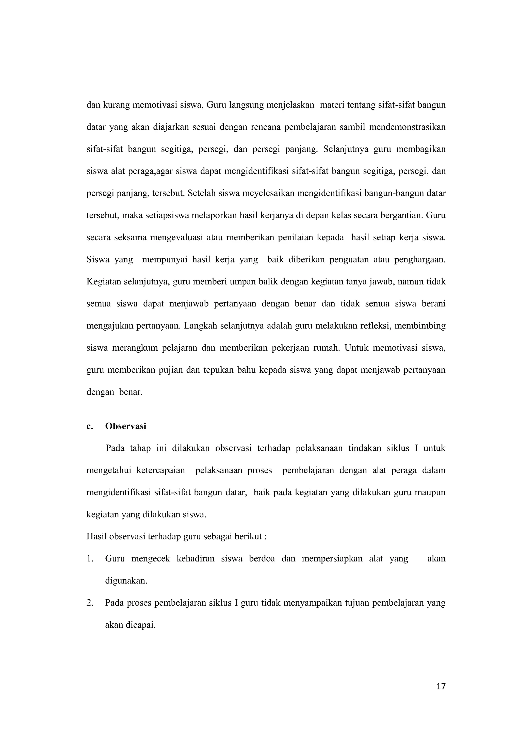 17
dan kurang memotivasi siswa, Guru langsung menjelaskan materi tentang sifat-sifat bangun
datar yang akan diajarkan sesuai dengan rencana pembelajaran sambil mendemonstrasikan
sifat-sifat bangun segitiga, persegi, dan persegi panjang. Selanjutnya guru membagikan
siswa alat peraga,agar siswa dapat mengidentifikasi sifat-sifat bangun segitiga, persegi, dan
persegi panjang, tersebut. Setelah siswa meyelesaikan mengidentifikasi bangun-bangun datar
tersebut, maka setiapsiswa melaporkan hasil kerjanya di depan kelas secara bergantian. Guru
secara seksama mengevaluasi atau memberikan penilaian kepada hasil setiap kerja siswa.
Siswa yang mempunyai hasil kerja yang baik diberikan penguatan atau penghargaan.
Kegiatan selanjutnya, guru memberi umpan balik dengan kegiatan tanya jawab, namun tidak
semua siswa dapat menjawab pertanyaan dengan benar dan tidak semua siswa berani
mengajukan pertanyaan. Langkah selanjutnya adalah guru melakukan refleksi, membimbing
siswa merangkum pelajaran dan memberikan pekerjaan rumah. Untuk memotivasi siswa,
guru memberikan pujian dan tepukan bahu kepada siswa yang dapat menjawab pertanyaan
dengan benar.
c. Observasi
Pada tahap ini dilakukan observasi terhadap pelaksanaan tindakan siklus I untuk
mengetahui ketercapaian pelaksanaan proses pembelajaran dengan alat peraga dalam
mengidentifikasi sifat-sifat bangun datar, baik pada kegiatan yang dilakukan guru maupun
kegiatan yang dilakukan siswa.
Hasil observasi terhadap guru sebagai berikut :
1. Guru mengecek kehadiran siswa berdoa dan mempersiapkan alat yang akan
digunakan.
2. Pada proses pembelajaran siklus I guru tidak menyampaikan tujuan pembelajaran yang
akan dicapai.
 