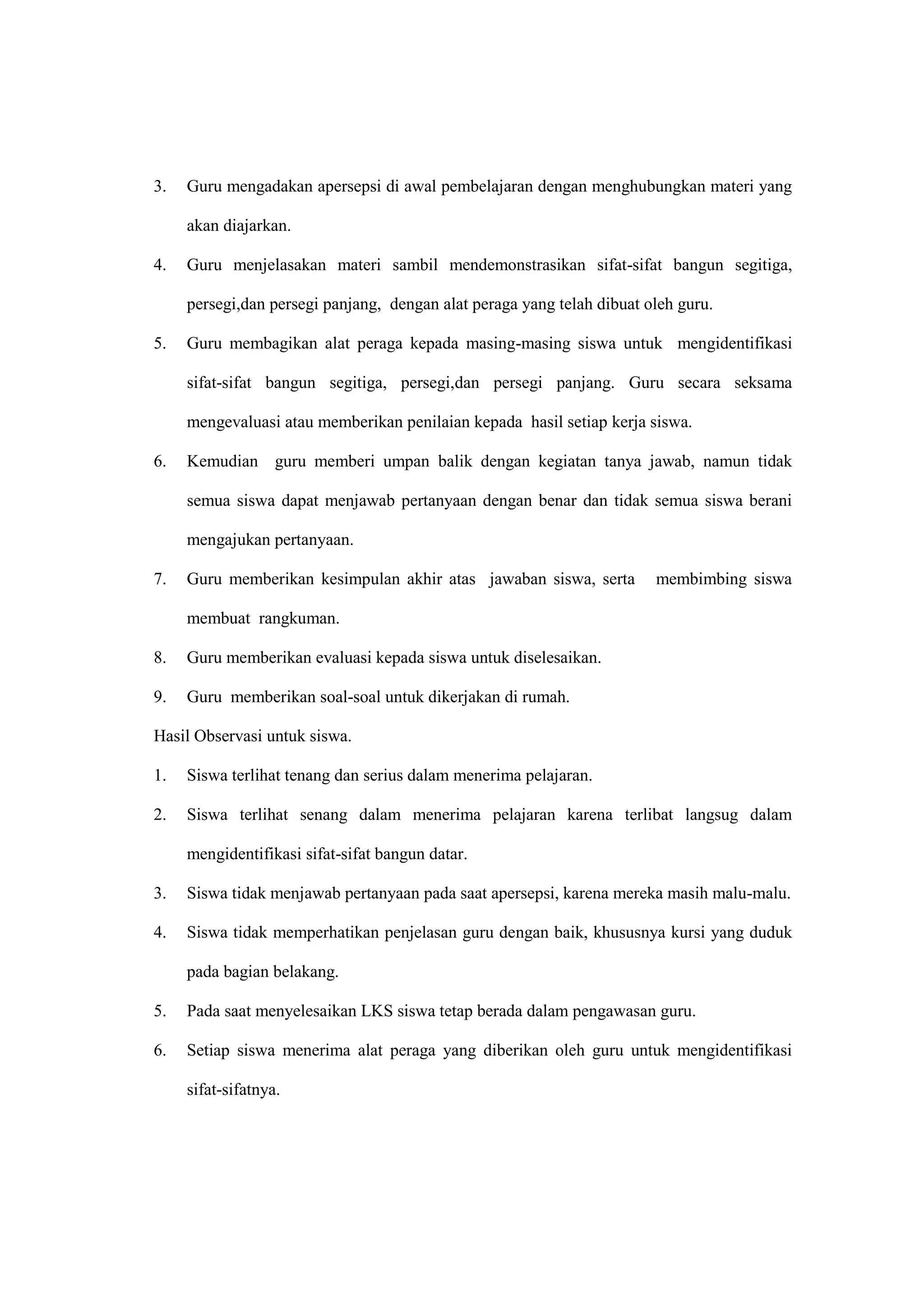 3. Guru mengadakan apersepsi di awal pembelajaran dengan menghubungkan materi yang
akan diajarkan.
4. Guru menjelasakan materi sambil mendemonstrasikan sifat-sifat bangun segitiga,
persegi,dan persegi panjang, dengan alat peraga yang telah dibuat oleh guru.
5. Guru membagikan alat peraga kepada masing-masing siswa untuk mengidentifikasi
sifat-sifat bangun segitiga, persegi,dan persegi panjang. Guru secara seksama
mengevaluasi atau memberikan penilaian kepada hasil setiap kerja siswa.
6. Kemudian guru memberi umpan balik dengan kegiatan tanya jawab, namun tidak
semua siswa dapat menjawab pertanyaan dengan benar dan tidak semua siswa berani
mengajukan pertanyaan.
7. Guru memberikan kesimpulan akhir atas jawaban siswa, serta membimbing siswa
membuat rangkuman.
8. Guru memberikan evaluasi kepada siswa untuk diselesaikan.
9. Guru memberikan soal-soal untuk dikerjakan di rumah.
Hasil Observasi untuk siswa.
1. Siswa terlihat tenang dan serius dalam menerima pelajaran.
2. Siswa terlihat senang dalam menerima pelajaran karena terlibat langsug dalam
mengidentifikasi sifat-sifat bangun datar.
3. Siswa tidak menjawab pertanyaan pada saat apersepsi, karena mereka masih malu-malu.
4. Siswa tidak memperhatikan penjelasan guru dengan baik, khususnya kursi yang duduk
pada bagian belakang.
5. Pada saat menyelesaikan LKS siswa tetap berada dalam pengawasan guru.
6. Setiap siswa menerima alat peraga yang diberikan oleh guru untuk mengidentifikasi
sifat-sifatnya.
 
