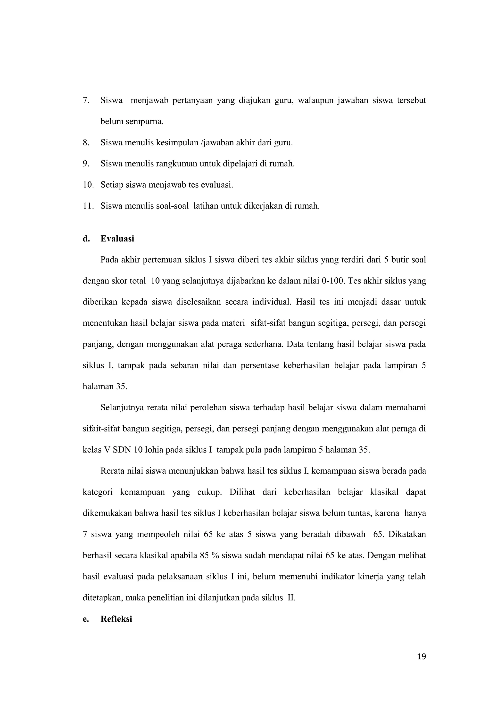 19
7. Siswa menjawab pertanyaan yang diajukan guru, walaupun jawaban siswa tersebut
belum sempurna.
8. Siswa menulis kesimpulan /jawaban akhir dari guru.
9. Siswa menulis rangkuman untuk dipelajari di rumah.
10. Setiap siswa menjawab tes evaluasi.
11. Siswa menulis soal-soal latihan untuk dikerjakan di rumah.
d. Evaluasi
Pada akhir pertemuan siklus I siswa diberi tes akhir siklus yang terdiri dari 5 butir soal
dengan skor total 10 yang selanjutnya dijabarkan ke dalam nilai 0-100. Tes akhir siklus yang
diberikan kepada siswa diselesaikan secara individual. Hasil tes ini menjadi dasar untuk
menentukan hasil belajar siswa pada materi sifat-sifat bangun segitiga, persegi, dan persegi
panjang, dengan menggunakan alat peraga sederhana. Data tentang hasil belajar siswa pada
siklus I, tampak pada sebaran nilai dan persentase keberhasilan belajar pada lampiran 5
halaman 35.
Selanjutnya rerata nilai perolehan siswa terhadap hasil belajar siswa dalam memahami
sifait-sifat bangun segitiga, persegi, dan persegi panjang dengan menggunakan alat peraga di
kelas V SDN 10 lohia pada siklus I tampak pula pada lampiran 5 halaman 35.
Rerata nilai siswa menunjukkan bahwa hasil tes siklus I, kemampuan siswa berada pada
kategori kemampuan yang cukup. Dilihat dari keberhasilan belajar klasikal dapat
dikemukakan bahwa hasil tes siklus I keberhasilan belajar siswa belum tuntas, karena hanya
7 siswa yang mempeoleh nilai 65 ke atas 5 siswa yang beradah dibawah 65. Dikatakan
berhasil secara klasikal apabila 85 % siswa sudah mendapat nilai 65 ke atas. Dengan melihat
hasil evaluasi pada pelaksanaan siklus I ini, belum memenuhi indikator kinerja yang telah
ditetapkan, maka penelitian ini dilanjutkan pada siklus II.
e. Refleksi
 