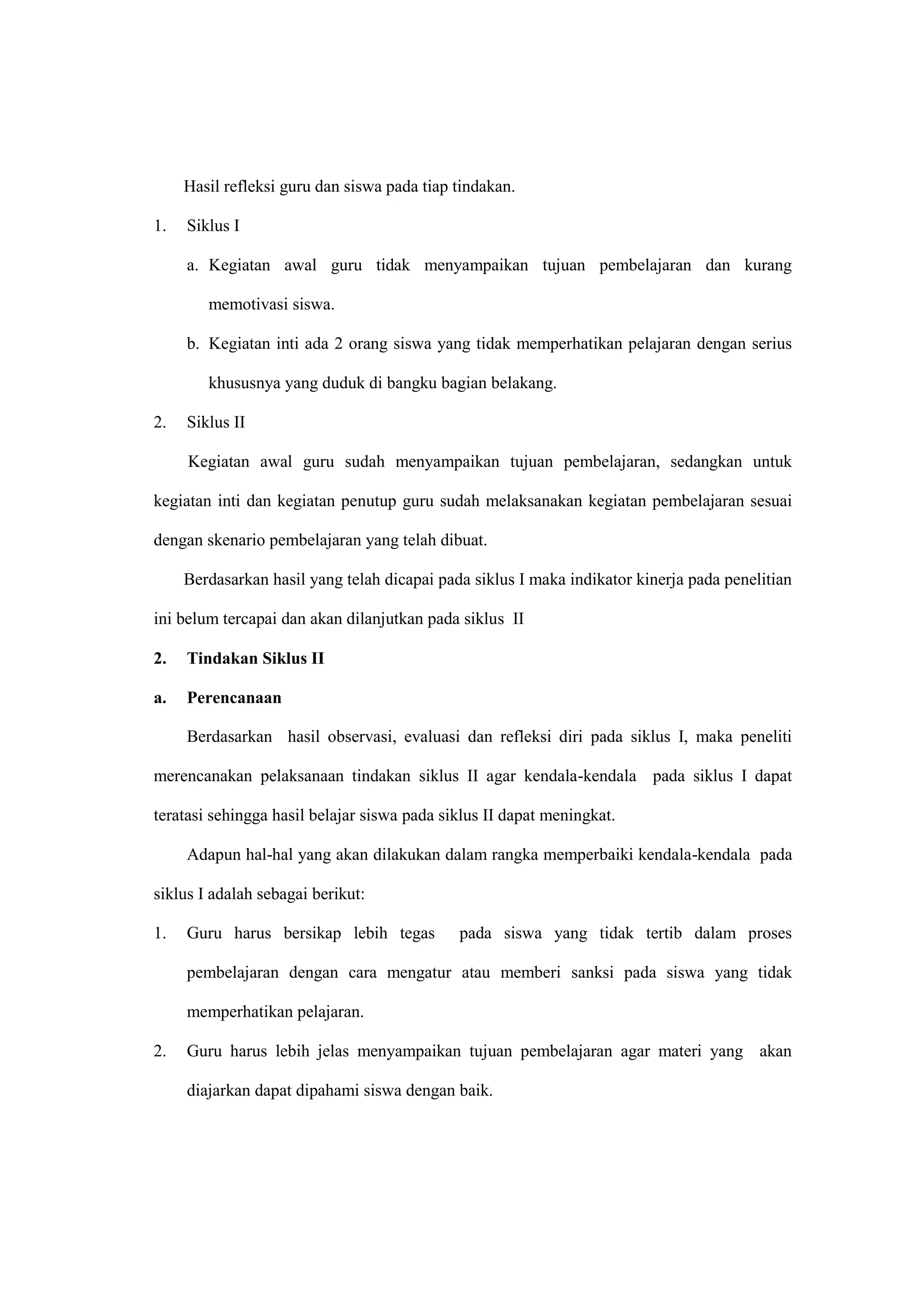 Hasil refleksi guru dan siswa pada tiap tindakan.
1. Siklus I
a. Kegiatan awal guru tidak menyampaikan tujuan pembelajaran dan kurang
memotivasi siswa.
b. Kegiatan inti ada 2 orang siswa yang tidak memperhatikan pelajaran dengan serius
khususnya yang duduk di bangku bagian belakang.
2. Siklus II
Kegiatan awal guru sudah menyampaikan tujuan pembelajaran, sedangkan untuk
kegiatan inti dan kegiatan penutup guru sudah melaksanakan kegiatan pembelajaran sesuai
dengan skenario pembelajaran yang telah dibuat.
Berdasarkan hasil yang telah dicapai pada siklus I maka indikator kinerja pada penelitian
ini belum tercapai dan akan dilanjutkan pada siklus II
2. Tindakan Siklus II
a. Perencanaan
Berdasarkan hasil observasi, evaluasi dan refleksi diri pada siklus I, maka peneliti
merencanakan pelaksanaan tindakan siklus II agar kendala-kendala pada siklus I dapat
teratasi sehingga hasil belajar siswa pada siklus II dapat meningkat.
Adapun hal-hal yang akan dilakukan dalam rangka memperbaiki kendala-kendala pada
siklus I adalah sebagai berikut:
1. Guru harus bersikap lebih tegas pada siswa yang tidak tertib dalam proses
pembelajaran dengan cara mengatur atau memberi sanksi pada siswa yang tidak
memperhatikan pelajaran.
2. Guru harus lebih jelas menyampaikan tujuan pembelajaran agar materi yang akan
diajarkan dapat dipahami siswa dengan baik.
 