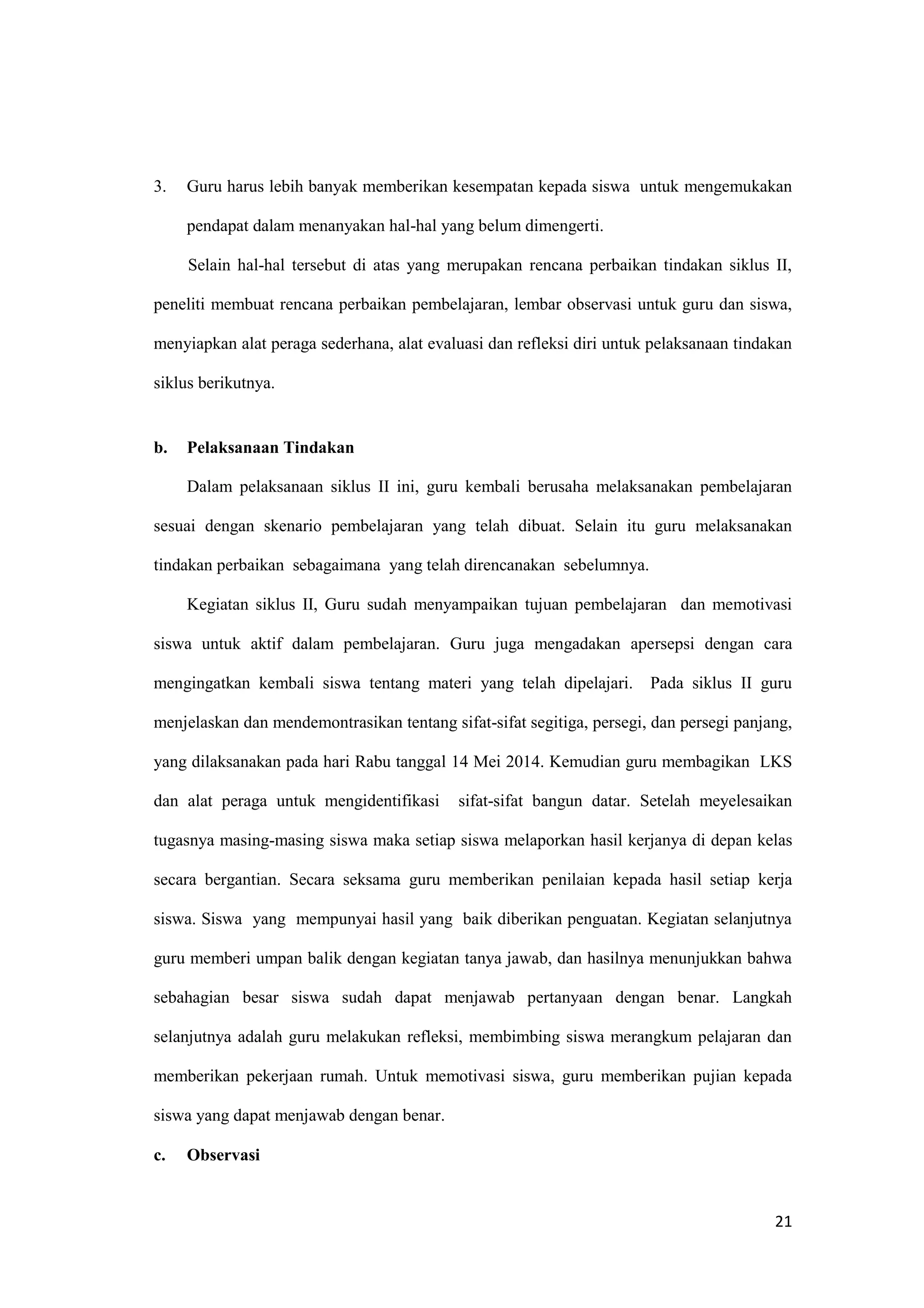 21
3. Guru harus lebih banyak memberikan kesempatan kepada siswa untuk mengemukakan
pendapat dalam menanyakan hal-hal yang belum dimengerti.
Selain hal-hal tersebut di atas yang merupakan rencana perbaikan tindakan siklus II,
peneliti membuat rencana perbaikan pembelajaran, lembar observasi untuk guru dan siswa,
menyiapkan alat peraga sederhana, alat evaluasi dan refleksi diri untuk pelaksanaan tindakan
siklus berikutnya.
b. Pelaksanaan Tindakan
Dalam pelaksanaan siklus II ini, guru kembali berusaha melaksanakan pembelajaran
sesuai dengan skenario pembelajaran yang telah dibuat. Selain itu guru melaksanakan
tindakan perbaikan sebagaimana yang telah direncanakan sebelumnya.
Kegiatan siklus II, Guru sudah menyampaikan tujuan pembelajaran dan memotivasi
siswa untuk aktif dalam pembelajaran. Guru juga mengadakan apersepsi dengan cara
mengingatkan kembali siswa tentang materi yang telah dipelajari. Pada siklus II guru
menjelaskan dan mendemontrasikan tentang sifat-sifat segitiga, persegi, dan persegi panjang,
yang dilaksanakan pada hari Rabu tanggal 14 Mei 2014. Kemudian guru membagikan LKS
dan alat peraga untuk mengidentifikasi sifat-sifat bangun datar. Setelah meyelesaikan
tugasnya masing-masing siswa maka setiap siswa melaporkan hasil kerjanya di depan kelas
secara bergantian. Secara seksama guru memberikan penilaian kepada hasil setiap kerja
siswa. Siswa yang mempunyai hasil yang baik diberikan penguatan. Kegiatan selanjutnya
guru memberi umpan balik dengan kegiatan tanya jawab, dan hasilnya menunjukkan bahwa
sebahagian besar siswa sudah dapat menjawab pertanyaan dengan benar. Langkah
selanjutnya adalah guru melakukan refleksi, membimbing siswa merangkum pelajaran dan
memberikan pekerjaan rumah. Untuk memotivasi siswa, guru memberikan pujian kepada
siswa yang dapat menjawab dengan benar.
c. Observasi
 