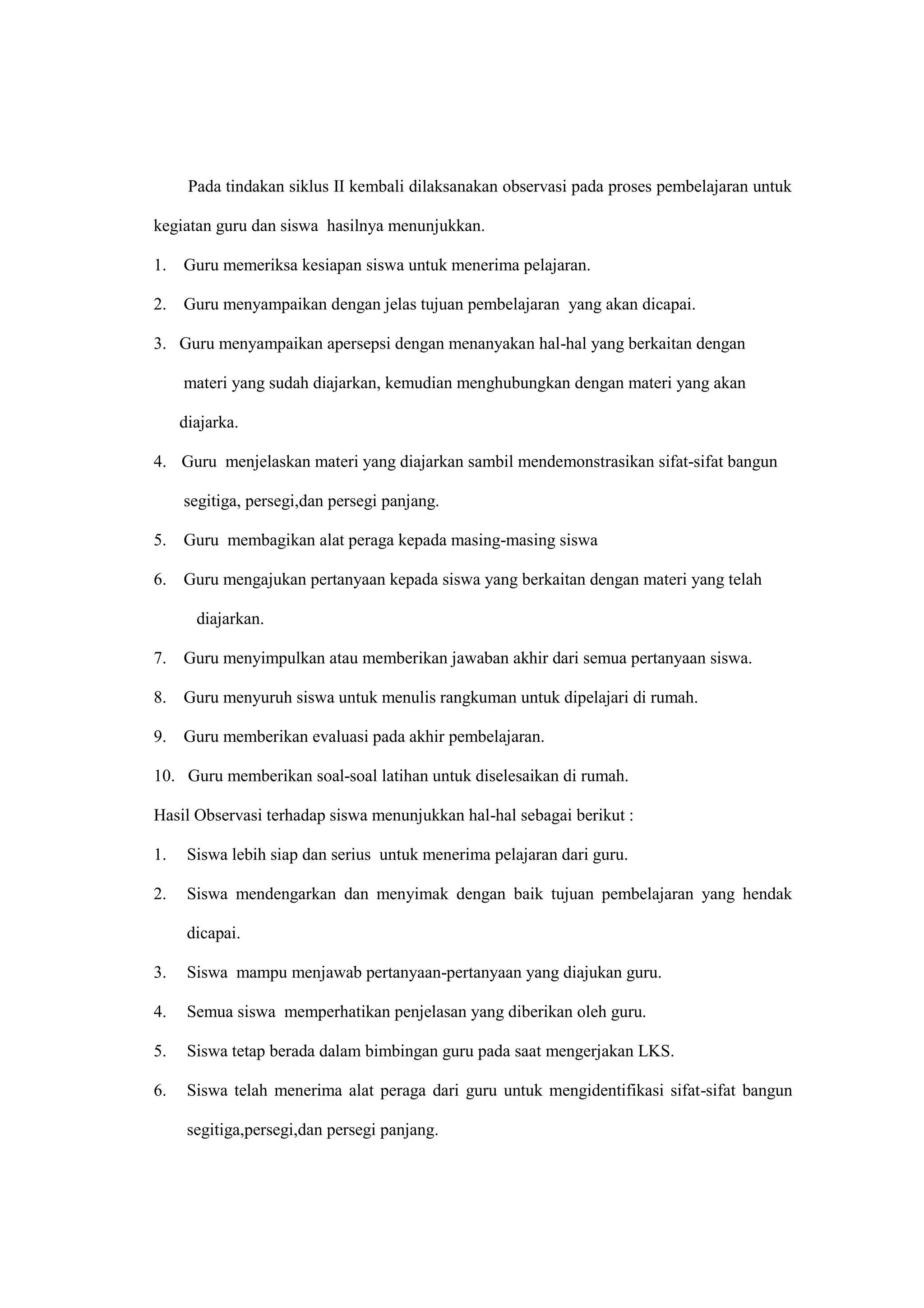 Pada tindakan siklus II kembali dilaksanakan observasi pada proses pembelajaran untuk
kegiatan guru dan siswa hasilnya menunjukkan.
1. Guru memeriksa kesiapan siswa untuk menerima pelajaran.
2. Guru menyampaikan dengan jelas tujuan pembelajaran yang akan dicapai.
3. Guru menyampaikan apersepsi dengan menanyakan hal-hal yang berkaitan dengan
materi yang sudah diajarkan, kemudian menghubungkan dengan materi yang akan
diajarka.
4. Guru menjelaskan materi yang diajarkan sambil mendemonstrasikan sifat-sifat bangun
segitiga, persegi,dan persegi panjang.
5. Guru membagikan alat peraga kepada masing-masing siswa
6. Guru mengajukan pertanyaan kepada siswa yang berkaitan dengan materi yang telah
diajarkan.
7. Guru menyimpulkan atau memberikan jawaban akhir dari semua pertanyaan siswa.
8. Guru menyuruh siswa untuk menulis rangkuman untuk dipelajari di rumah.
9. Guru memberikan evaluasi pada akhir pembelajaran.
10. Guru memberikan soal-soal latihan untuk diselesaikan di rumah.
Hasil Observasi terhadap siswa menunjukkan hal-hal sebagai berikut :
1. Siswa lebih siap dan serius untuk menerima pelajaran dari guru.
2. Siswa mendengarkan dan menyimak dengan baik tujuan pembelajaran yang hendak
dicapai.
3. Siswa mampu menjawab pertanyaan-pertanyaan yang diajukan guru.
4. Semua siswa memperhatikan penjelasan yang diberikan oleh guru.
5. Siswa tetap berada dalam bimbingan guru pada saat mengerjakan LKS.
6. Siswa telah menerima alat peraga dari guru untuk mengidentifikasi sifat-sifat bangun
segitiga,persegi,dan persegi panjang.
 