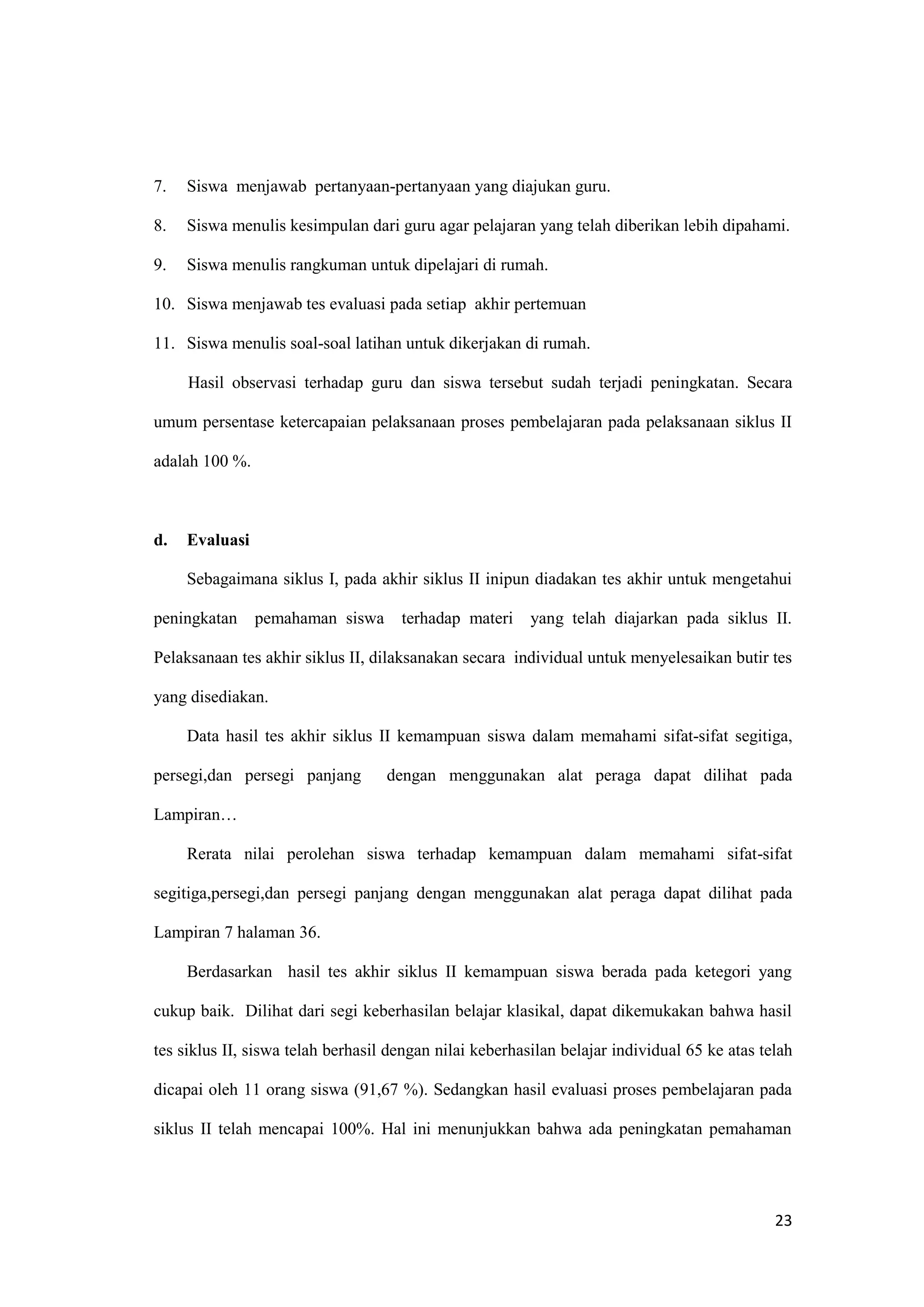23
7. Siswa menjawab pertanyaan-pertanyaan yang diajukan guru.
8. Siswa menulis kesimpulan dari guru agar pelajaran yang telah diberikan lebih dipahami.
9. Siswa menulis rangkuman untuk dipelajari di rumah.
10. Siswa menjawab tes evaluasi pada setiap akhir pertemuan
11. Siswa menulis soal-soal latihan untuk dikerjakan di rumah.
Hasil observasi terhadap guru dan siswa tersebut sudah terjadi peningkatan. Secara
umum persentase ketercapaian pelaksanaan proses pembelajaran pada pelaksanaan siklus II
adalah 100 %.
d. Evaluasi
Sebagaimana siklus I, pada akhir siklus II inipun diadakan tes akhir untuk mengetahui
peningkatan pemahaman siswa terhadap materi yang telah diajarkan pada siklus II.
Pelaksanaan tes akhir siklus II, dilaksanakan secara individual untuk menyelesaikan butir tes
yang disediakan.
Data hasil tes akhir siklus II kemampuan siswa dalam memahami sifat-sifat segitiga,
persegi,dan persegi panjang dengan menggunakan alat peraga dapat dilihat pada
Lampiran…
Rerata nilai perolehan siswa terhadap kemampuan dalam memahami sifat-sifat
segitiga,persegi,dan persegi panjang dengan menggunakan alat peraga dapat dilihat pada
Lampiran 7 halaman 36.
Berdasarkan hasil tes akhir siklus II kemampuan siswa berada pada ketegori yang
cukup baik. Dilihat dari segi keberhasilan belajar klasikal, dapat dikemukakan bahwa hasil
tes siklus II, siswa telah berhasil dengan nilai keberhasilan belajar individual 65 ke atas telah
dicapai oleh 11 orang siswa (91,67 %). Sedangkan hasil evaluasi proses pembelajaran pada
siklus II telah mencapai 100%. Hal ini menunjukkan bahwa ada peningkatan pemahaman
 