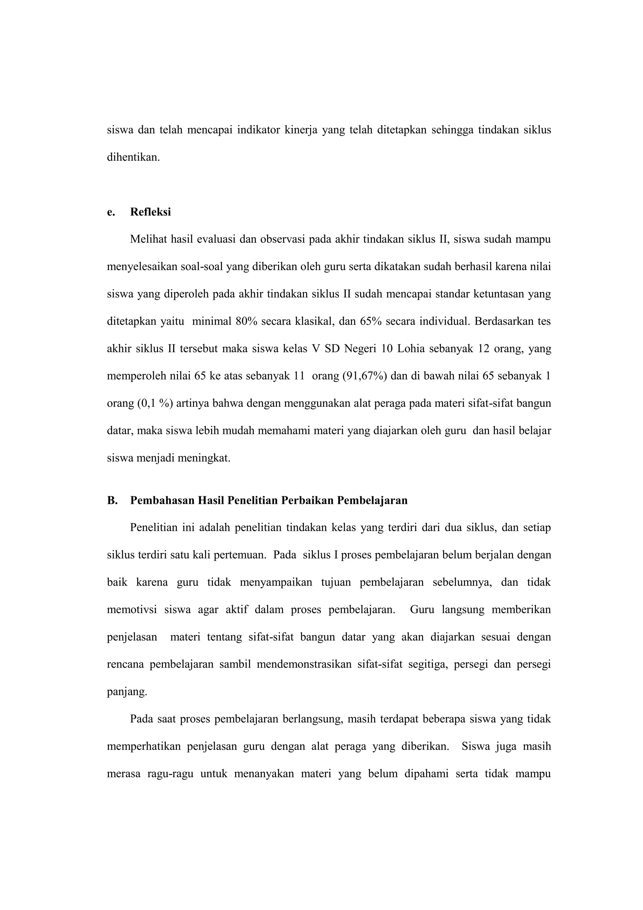 siswa dan telah mencapai indikator kinerja yang telah ditetapkan sehingga tindakan siklus
dihentikan.
e. Refleksi
Melihat hasil evaluasi dan observasi pada akhir tindakan siklus II, siswa sudah mampu
menyelesaikan soal-soal yang diberikan oleh guru serta dikatakan sudah berhasil karena nilai
siswa yang diperoleh pada akhir tindakan siklus II sudah mencapai standar ketuntasan yang
ditetapkan yaitu minimal 80% secara klasikal, dan 65% secara individual. Berdasarkan tes
akhir siklus II tersebut maka siswa kelas V SD Negeri 10 Lohia sebanyak 12 orang, yang
memperoleh nilai 65 ke atas sebanyak 11 orang (91,67%) dan di bawah nilai 65 sebanyak 1
orang (0,1 %) artinya bahwa dengan menggunakan alat peraga pada materi sifat-sifat bangun
datar, maka siswa lebih mudah memahami materi yang diajarkan oleh guru dan hasil belajar
siswa menjadi meningkat.
B. Pembahasan Hasil Penelitian Perbaikan Pembelajaran
Penelitian ini adalah penelitian tindakan kelas yang terdiri dari dua siklus, dan setiap
siklus terdiri satu kali pertemuan. Pada siklus I proses pembelajaran belum berjalan dengan
baik karena guru tidak menyampaikan tujuan pembelajaran sebelumnya, dan tidak
memotivsi siswa agar aktif dalam proses pembelajaran. Guru langsung memberikan
penjelasan materi tentang sifat-sifat bangun datar yang akan diajarkan sesuai dengan
rencana pembelajaran sambil mendemonstrasikan sifat-sifat segitiga, persegi dan persegi
panjang.
Pada saat proses pembelajaran berlangsung, masih terdapat beberapa siswa yang tidak
memperhatikan penjelasan guru dengan alat peraga yang diberikan. Siswa juga masih
merasa ragu-ragu untuk menanyakan materi yang belum dipahami serta tidak mampu
 