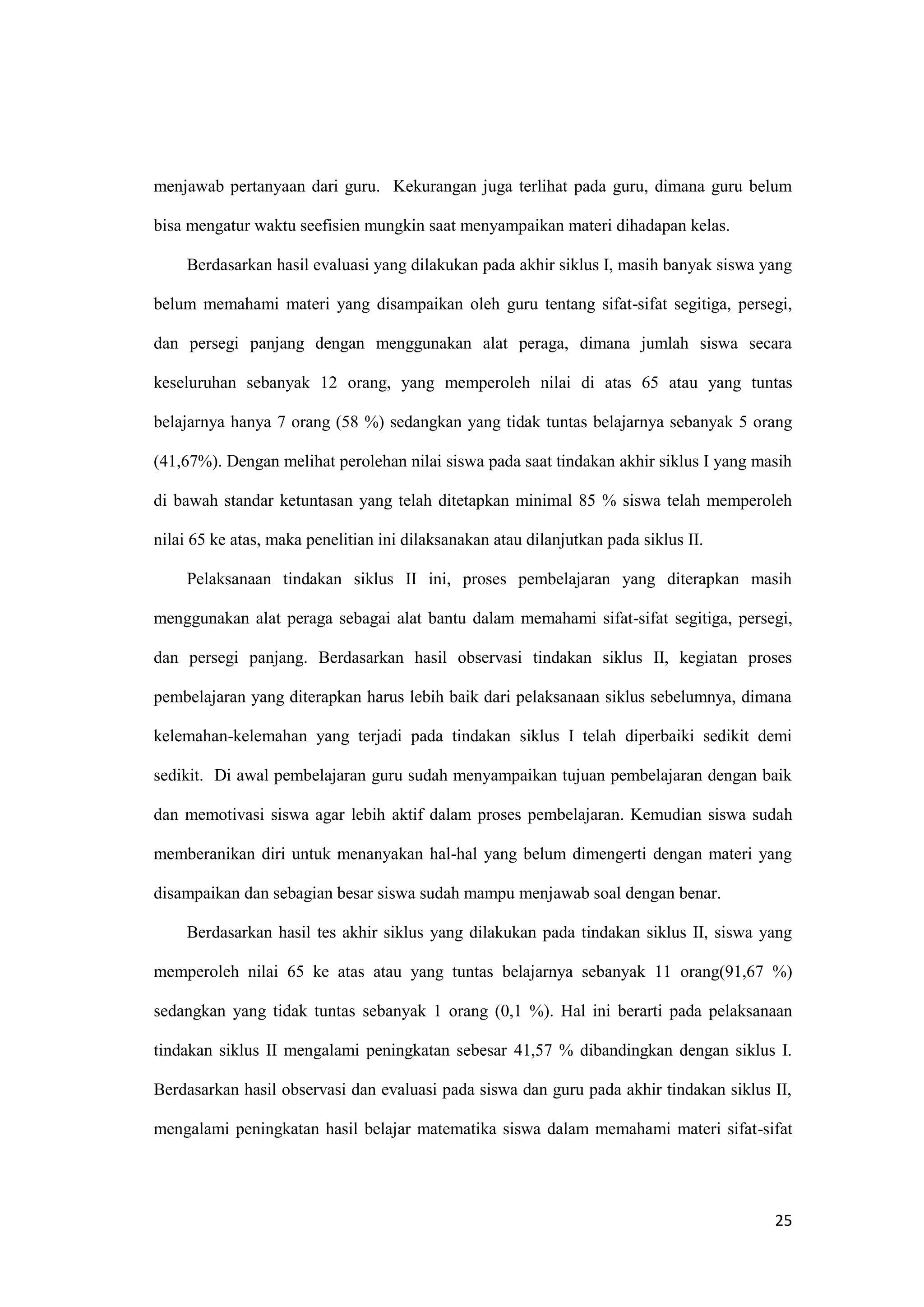 25
menjawab pertanyaan dari guru. Kekurangan juga terlihat pada guru, dimana guru belum
bisa mengatur waktu seefisien mungkin saat menyampaikan materi dihadapan kelas.
Berdasarkan hasil evaluasi yang dilakukan pada akhir siklus I, masih banyak siswa yang
belum memahami materi yang disampaikan oleh guru tentang sifat-sifat segitiga, persegi,
dan persegi panjang dengan menggunakan alat peraga, dimana jumlah siswa secara
keseluruhan sebanyak 12 orang, yang memperoleh nilai di atas 65 atau yang tuntas
belajarnya hanya 7 orang (58 %) sedangkan yang tidak tuntas belajarnya sebanyak 5 orang
(41,67%). Dengan melihat perolehan nilai siswa pada saat tindakan akhir siklus I yang masih
di bawah standar ketuntasan yang telah ditetapkan minimal 85 % siswa telah memperoleh
nilai 65 ke atas, maka penelitian ini dilaksanakan atau dilanjutkan pada siklus II.
Pelaksanaan tindakan siklus II ini, proses pembelajaran yang diterapkan masih
menggunakan alat peraga sebagai alat bantu dalam memahami sifat-sifat segitiga, persegi,
dan persegi panjang. Berdasarkan hasil observasi tindakan siklus II, kegiatan proses
pembelajaran yang diterapkan harus lebih baik dari pelaksanaan siklus sebelumnya, dimana
kelemahan-kelemahan yang terjadi pada tindakan siklus I telah diperbaiki sedikit demi
sedikit. Di awal pembelajaran guru sudah menyampaikan tujuan pembelajaran dengan baik
dan memotivasi siswa agar lebih aktif dalam proses pembelajaran. Kemudian siswa sudah
memberanikan diri untuk menanyakan hal-hal yang belum dimengerti dengan materi yang
disampaikan dan sebagian besar siswa sudah mampu menjawab soal dengan benar.
Berdasarkan hasil tes akhir siklus yang dilakukan pada tindakan siklus II, siswa yang
memperoleh nilai 65 ke atas atau yang tuntas belajarnya sebanyak 11 orang(91,67 %)
sedangkan yang tidak tuntas sebanyak 1 orang (0,1 %). Hal ini berarti pada pelaksanaan
tindakan siklus II mengalami peningkatan sebesar 41,57 % dibandingkan dengan siklus I.
Berdasarkan hasil observasi dan evaluasi pada siswa dan guru pada akhir tindakan siklus II,
mengalami peningkatan hasil belajar matematika siswa dalam memahami materi sifat-sifat
 