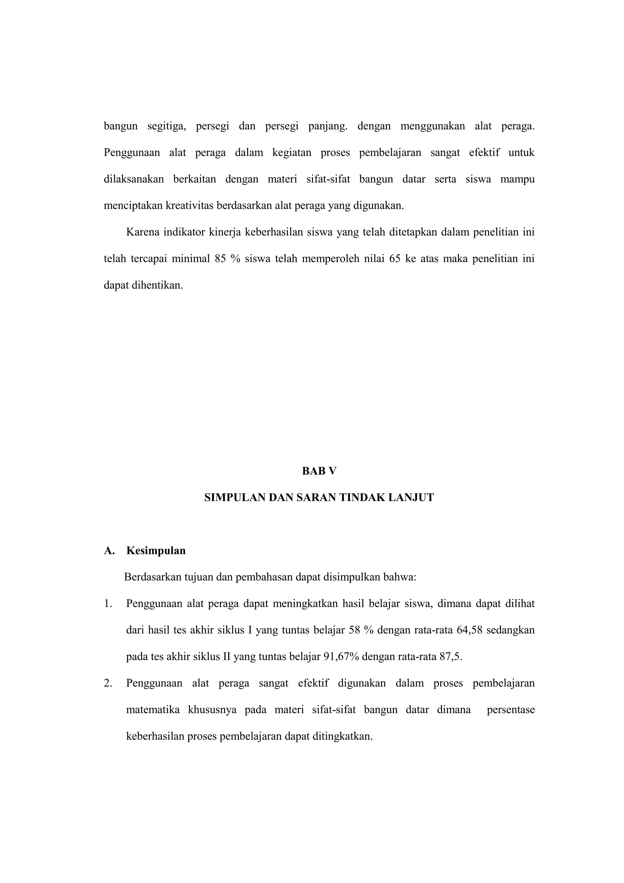 bangun segitiga, persegi dan persegi panjang. dengan menggunakan alat peraga.
Penggunaan alat peraga dalam kegiatan proses pembelajaran sangat efektif untuk
dilaksanakan berkaitan dengan materi sifat-sifat bangun datar serta siswa mampu
menciptakan kreativitas berdasarkan alat peraga yang digunakan.
Karena indikator kinerja keberhasilan siswa yang telah ditetapkan dalam penelitian ini
telah tercapai minimal 85 % siswa telah memperoleh nilai 65 ke atas maka penelitian ini
dapat dihentikan.
BAB V
SIMPULAN DAN SARAN TINDAK LANJUT
A. Kesimpulan
Berdasarkan tujuan dan pembahasan dapat disimpulkan bahwa:
1. Penggunaan alat peraga dapat meningkatkan hasil belajar siswa, dimana dapat dilihat
dari hasil tes akhir siklus I yang tuntas belajar 58 % dengan rata-rata 64,58 sedangkan
pada tes akhir siklus II yang tuntas belajar 91,67% dengan rata-rata 87,5.
2. Penggunaan alat peraga sangat efektif digunakan dalam proses pembelajaran
matematika khususnya pada materi sifat-sifat bangun datar dimana persentase
keberhasilan proses pembelajaran dapat ditingkatkan.
 