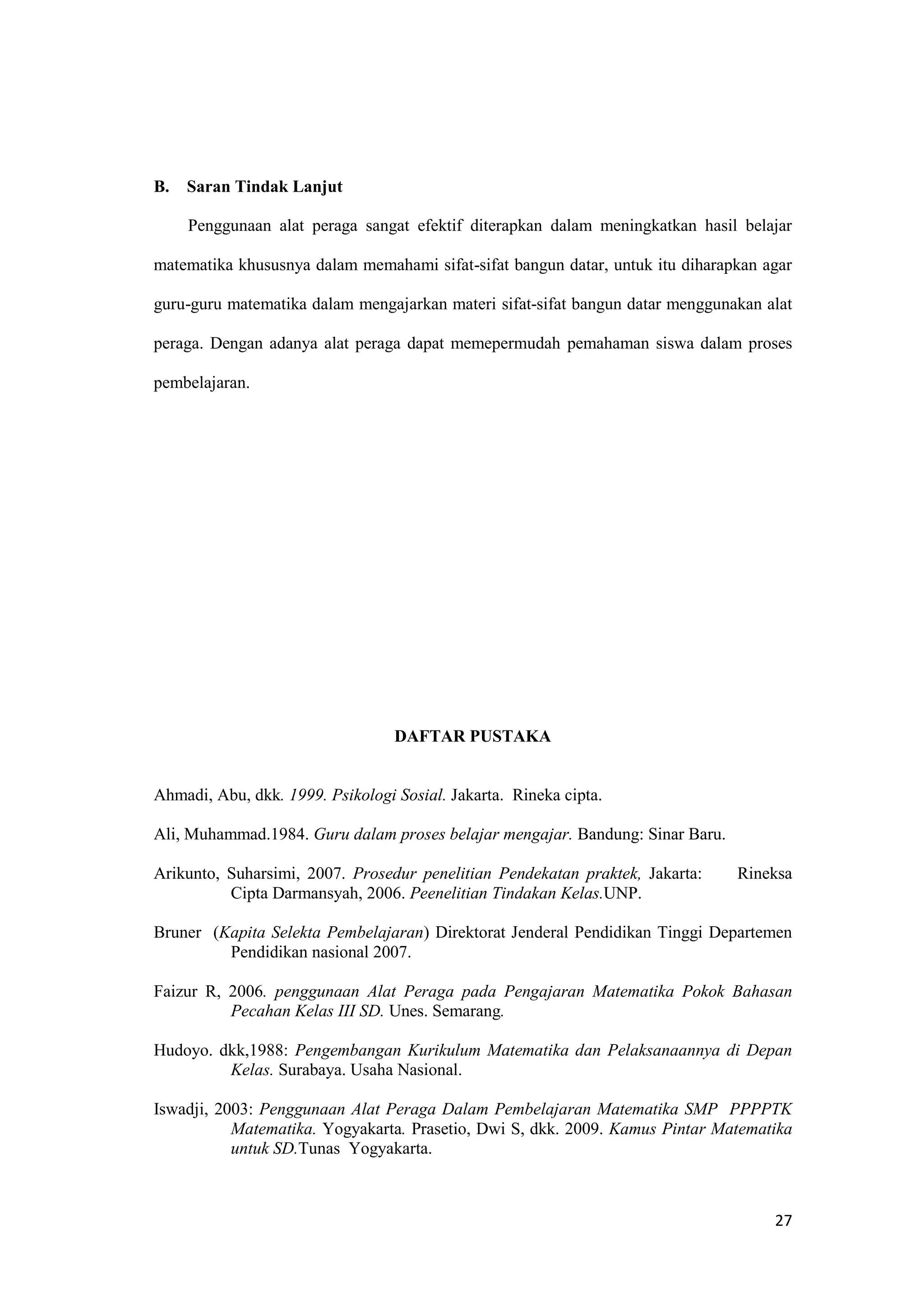 27
B. Saran Tindak Lanjut
Penggunaan alat peraga sangat efektif diterapkan dalam meningkatkan hasil belajar
matematika khususnya dalam memahami sifat-sifat bangun datar, untuk itu diharapkan agar
guru-guru matematika dalam mengajarkan materi sifat-sifat bangun datar menggunakan alat
peraga. Dengan adanya alat peraga dapat memepermudah pemahaman siswa dalam proses
pembelajaran.
DAFTAR PUSTAKA
Ahmadi, Abu, dkk. 1999. Psikologi Sosial. Jakarta. Rineka cipta.
Ali, Muhammad.1984. Guru dalam proses belajar mengajar. Bandung: Sinar Baru.
Arikunto, Suharsimi, 2007. Prosedur penelitian Pendekatan praktek, Jakarta: Rineksa
Cipta Darmansyah, 2006. Peenelitian Tindakan Kelas.UNP.
Bruner (Kapita Selekta Pembelajaran) Direktorat Jenderal Pendidikan Tinggi Departemen
Pendidikan nasional 2007.
Faizur R, 2006. penggunaan Alat Peraga pada Pengajaran Matematika Pokok Bahasan
Pecahan Kelas III SD. Unes. Semarang.
Hudoyo. dkk,1988: Pengembangan Kurikulum Matematika dan Pelaksanaannya di Depan
Kelas. Surabaya. Usaha Nasional.
Iswadji, 2003: Penggunaan Alat Peraga Dalam Pembelajaran Matematika SMP PPPPTK
Matematika. Yogyakarta. Prasetio, Dwi S, dkk. 2009. Kamus Pintar Matematika
untuk SD.Tunas Yogyakarta.
 