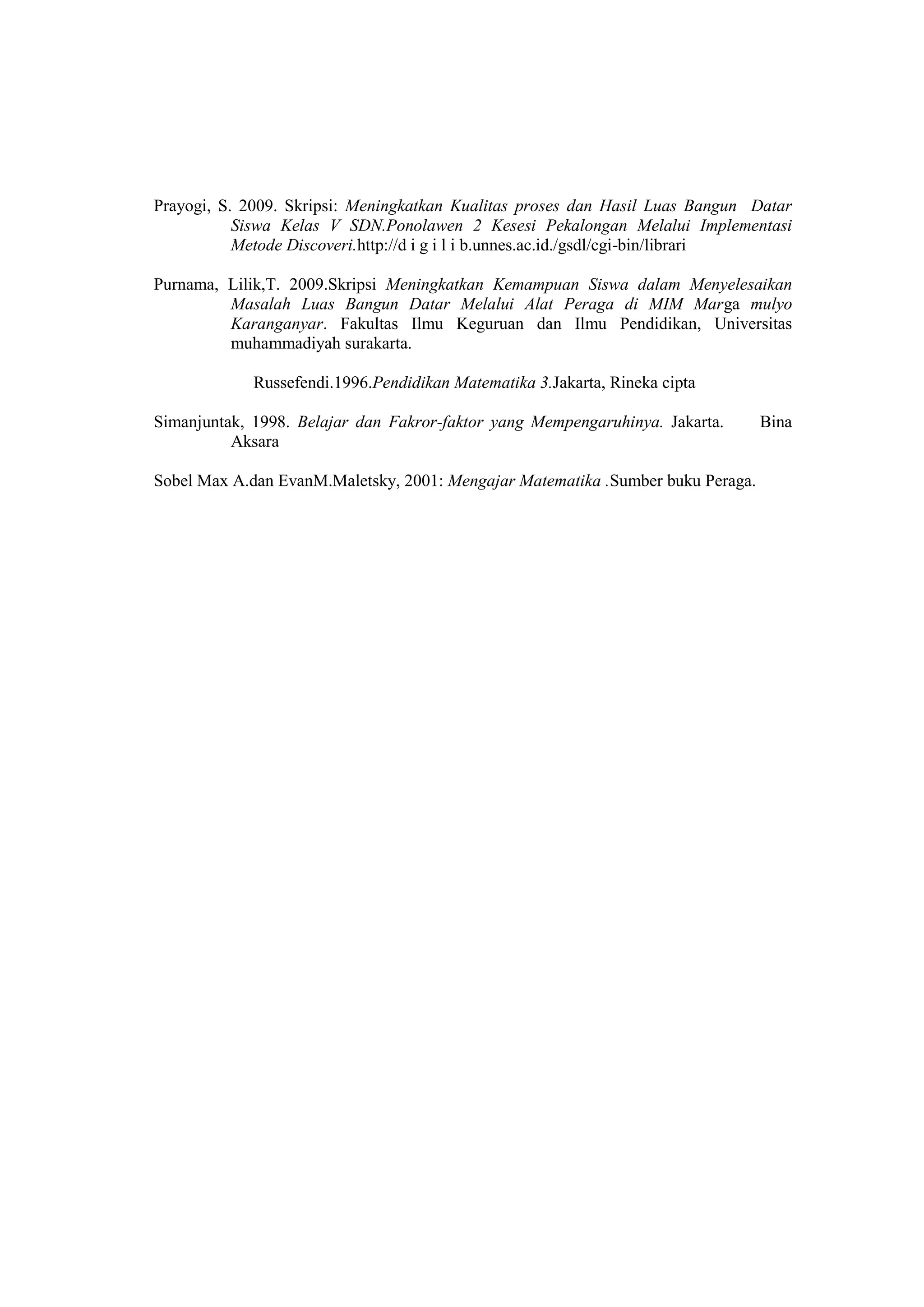 Prayogi, S. 2009. Skripsi: Meningkatkan Kualitas proses dan Hasil Luas Bangun Datar
Siswa Kelas V SDN.Ponolawen 2 Kesesi Pekalongan Melalui Implementasi
Metode Discoveri.http://d i g i l i b.unnes.ac.id./gsdl/cgi-bin/librari
Purnama, Lilik,T. 2009.Skripsi Meningkatkan Kemampuan Siswa dalam Menyelesaikan
Masalah Luas Bangun Datar Melalui Alat Peraga di MIM Marga mulyo
Karanganyar. Fakultas Ilmu Keguruan dan Ilmu Pendidikan, Universitas
muhammadiyah surakarta.
Russefendi.1996.Pendidikan Matematika 3.Jakarta, Rineka cipta
Simanjuntak, 1998. Belajar dan Fakror-faktor yang Mempengaruhinya. Jakarta. Bina
Aksara
Sobel Max A.dan EvanM.Maletsky, 2001: Mengajar Matematika .Sumber buku Peraga.
 