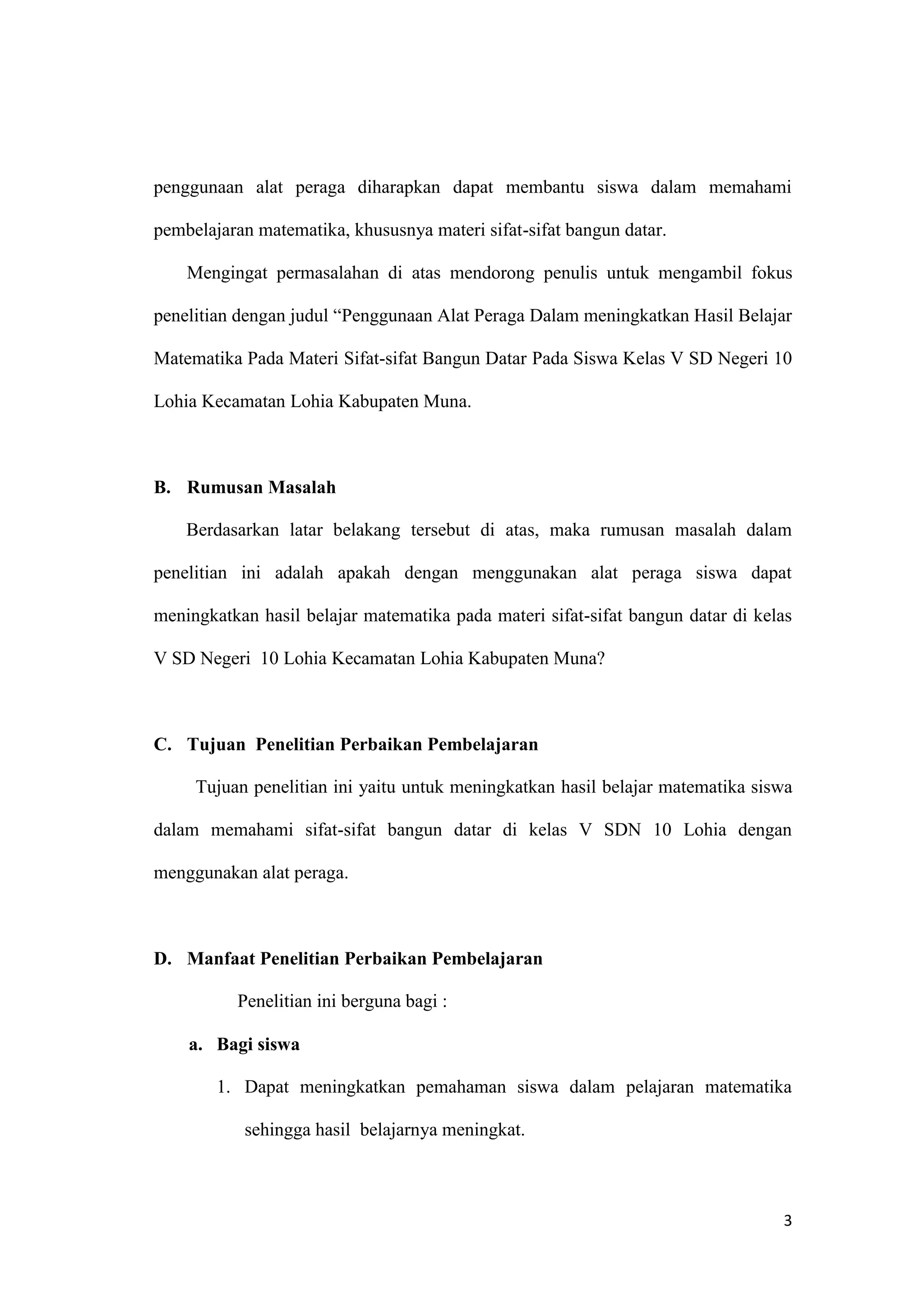 3
penggunaan alat peraga diharapkan dapat membantu siswa dalam memahami
pembelajaran matematika, khususnya materi sifat-sifat bangun datar.
Mengingat permasalahan di atas mendorong penulis untuk mengambil fokus
penelitian dengan judul “Penggunaan Alat Peraga Dalam meningkatkan Hasil Belajar
Matematika Pada Materi Sifat-sifat Bangun Datar Pada Siswa Kelas V SD Negeri 10
Lohia Kecamatan Lohia Kabupaten Muna.
B. Rumusan Masalah
Berdasarkan latar belakang tersebut di atas, maka rumusan masalah dalam
penelitian ini adalah apakah dengan menggunakan alat peraga siswa dapat
meningkatkan hasil belajar matematika pada materi sifat-sifat bangun datar di kelas
V SD Negeri 10 Lohia Kecamatan Lohia Kabupaten Muna?
C. Tujuan Penelitian Perbaikan Pembelajaran
Tujuan penelitian ini yaitu untuk meningkatkan hasil belajar matematika siswa
dalam memahami sifat-sifat bangun datar di kelas V SDN 10 Lohia dengan
menggunakan alat peraga.
D. Manfaat Penelitian Perbaikan Pembelajaran
Penelitian ini berguna bagi :
a. Bagi siswa
1. Dapat meningkatkan pemahaman siswa dalam pelajaran matematika
sehingga hasil belajarnya meningkat.
 