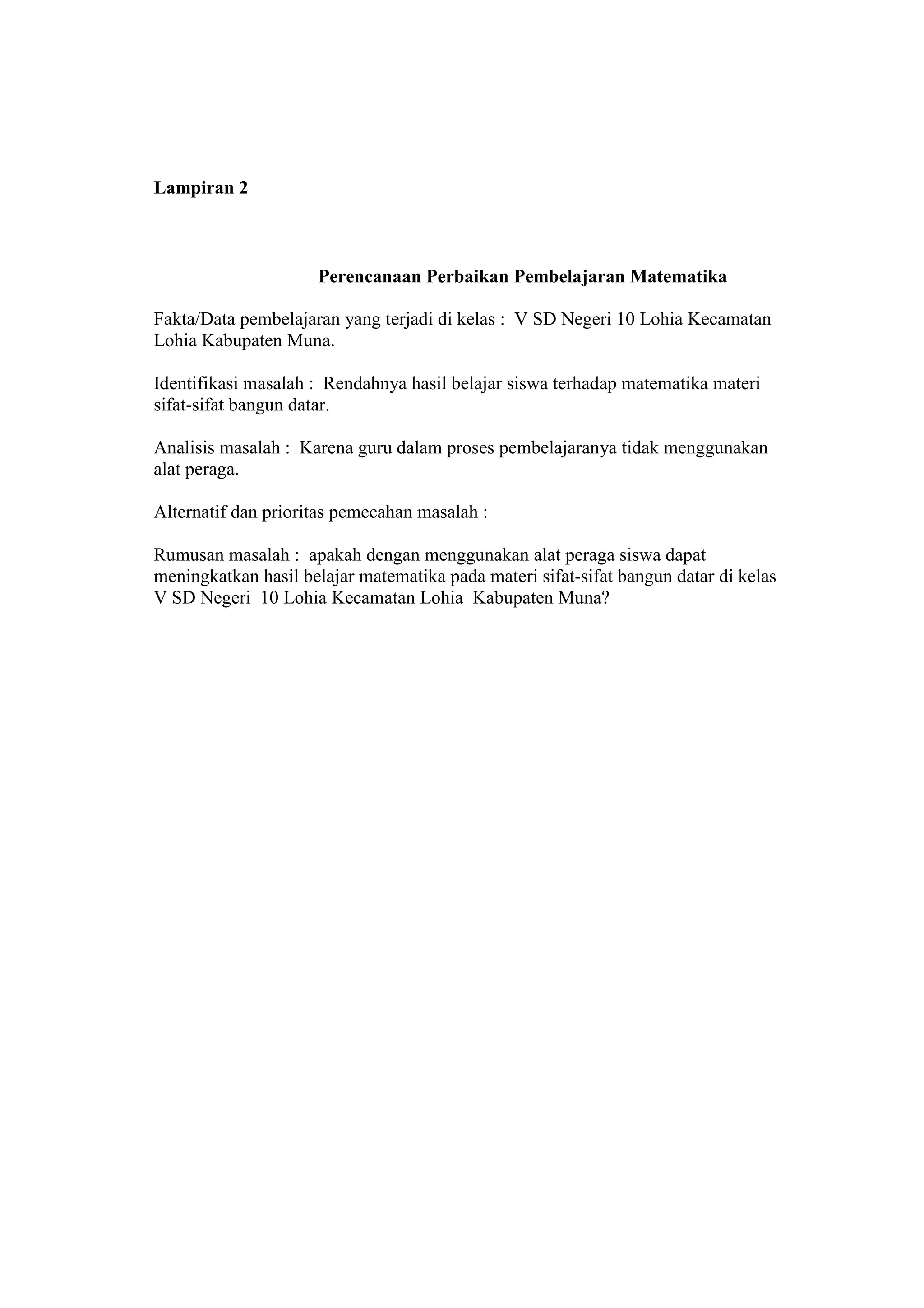 Lampiran 2
Perencanaan Perbaikan Pembelajaran Matematika
Fakta/Data pembelajaran yang terjadi di kelas : V SD Negeri 10 Lohia Kecamatan
Lohia Kabupaten Muna.
Identifikasi masalah : Rendahnya hasil belajar siswa terhadap matematika materi
sifat-sifat bangun datar.
Analisis masalah : Karena guru dalam proses pembelajaranya tidak menggunakan
alat peraga.
Alternatif dan prioritas pemecahan masalah :
Rumusan masalah : apakah dengan menggunakan alat peraga siswa dapat
meningkatkan hasil belajar matematika pada materi sifat-sifat bangun datar di kelas
V SD Negeri 10 Lohia Kecamatan Lohia Kabupaten Muna?
 
