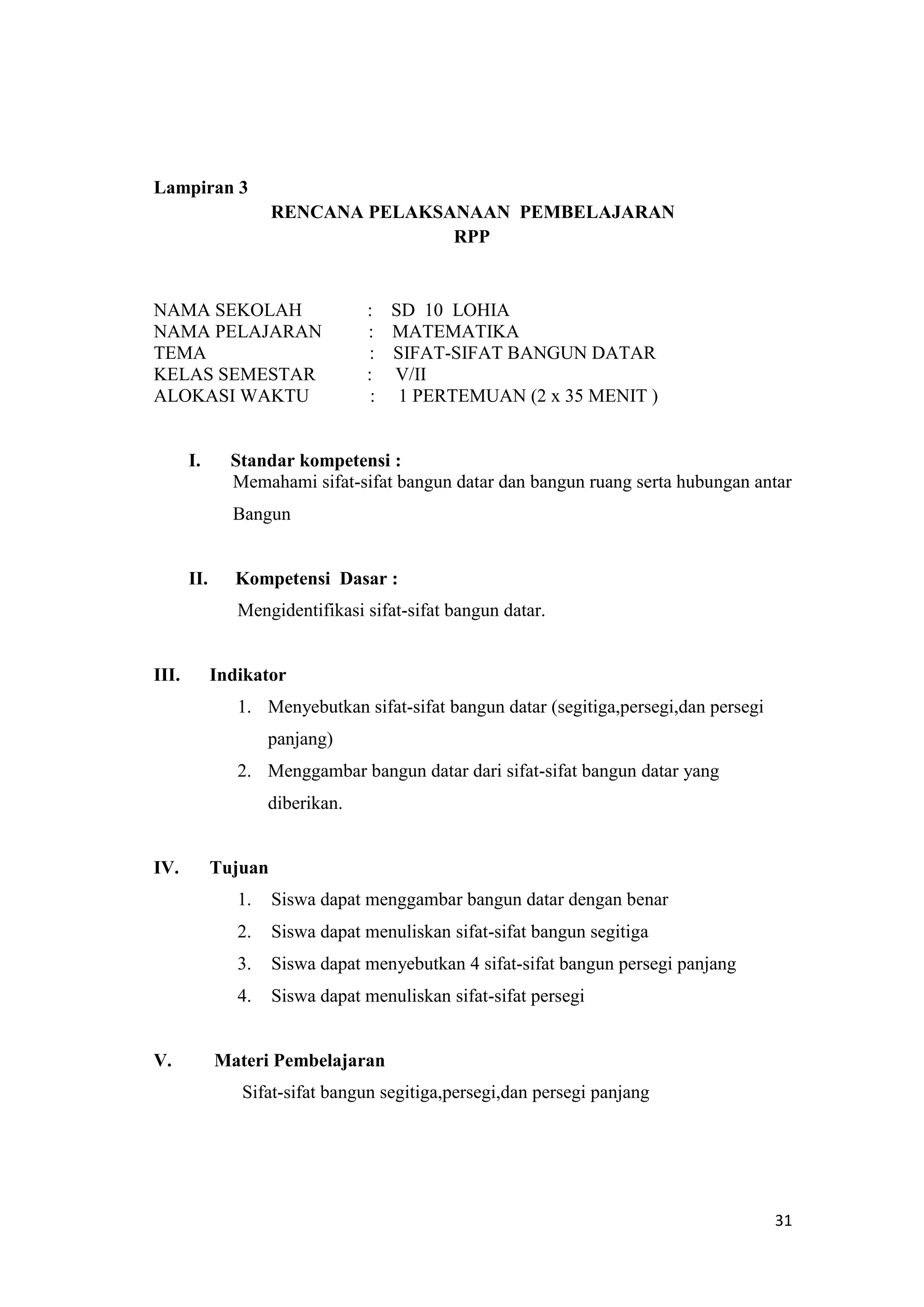 31
Lampiran 3
RENCANA PELAKSANAAN PEMBELAJARAN
RPP
NAMA SEKOLAH : SD 10 LOHIA
NAMA PELAJARAN : MATEMATIKA
TEMA : SIFAT-SIFAT BANGUN DATAR
KELAS SEMESTAR : V/II
ALOKASI WAKTU : 1 PERTEMUAN (2 x 35 MENIT )
I. Standar kompetensi :
Memahami sifat-sifat bangun datar dan bangun ruang serta hubungan antar
Bangun
II. Kompetensi Dasar :
Mengidentifikasi sifat-sifat bangun datar.
III. Indikator
1. Menyebutkan sifat-sifat bangun datar (segitiga,persegi,dan persegi
panjang)
2. Menggambar bangun datar dari sifat-sifat bangun datar yang
diberikan.
IV. Tujuan
1. Siswa dapat menggambar bangun datar dengan benar
2. Siswa dapat menuliskan sifat-sifat bangun segitiga
3. Siswa dapat menyebutkan 4 sifat-sifat bangun persegi panjang
4. Siswa dapat menuliskan sifat-sifat persegi
V. Materi Pembelajaran
Sifat-sifat bangun segitiga,persegi,dan persegi panjang
 
