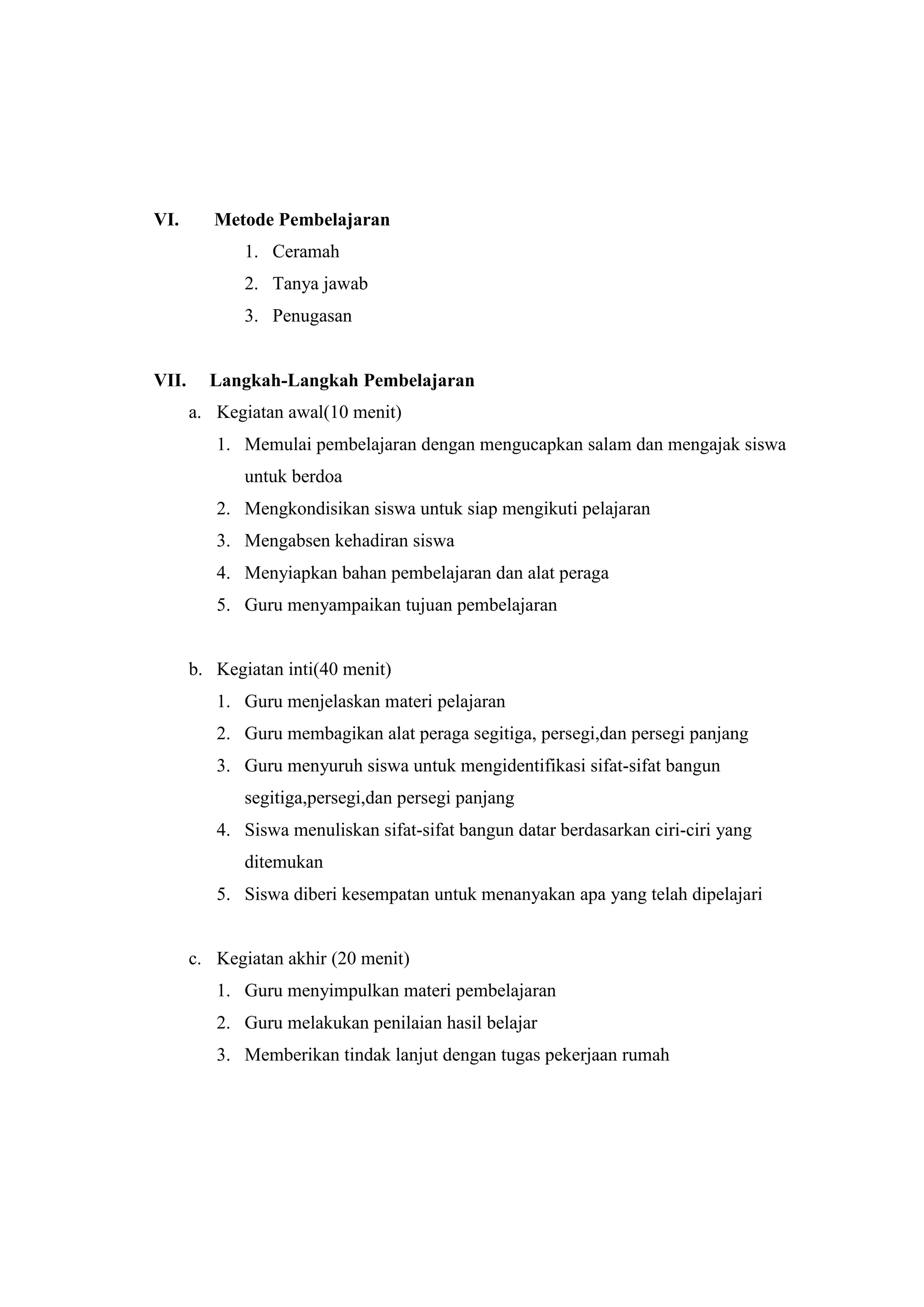 VI. Metode Pembelajaran
1. Ceramah
2. Tanya jawab
3. Penugasan
VII. Langkah-Langkah Pembelajaran
a. Kegiatan awal(10 menit)
1. Memulai pembelajaran dengan mengucapkan salam dan mengajak siswa
untuk berdoa
2. Mengkondisikan siswa untuk siap mengikuti pelajaran
3. Mengabsen kehadiran siswa
4. Menyiapkan bahan pembelajaran dan alat peraga
5. Guru menyampaikan tujuan pembelajaran
b. Kegiatan inti(40 menit)
1. Guru menjelaskan materi pelajaran
2. Guru membagikan alat peraga segitiga, persegi,dan persegi panjang
3. Guru menyuruh siswa untuk mengidentifikasi sifat-sifat bangun
segitiga,persegi,dan persegi panjang
4. Siswa menuliskan sifat-sifat bangun datar berdasarkan ciri-ciri yang
ditemukan
5. Siswa diberi kesempatan untuk menanyakan apa yang telah dipelajari
c. Kegiatan akhir (20 menit)
1. Guru menyimpulkan materi pembelajaran
2. Guru melakukan penilaian hasil belajar
3. Memberikan tindak lanjut dengan tugas pekerjaan rumah
 