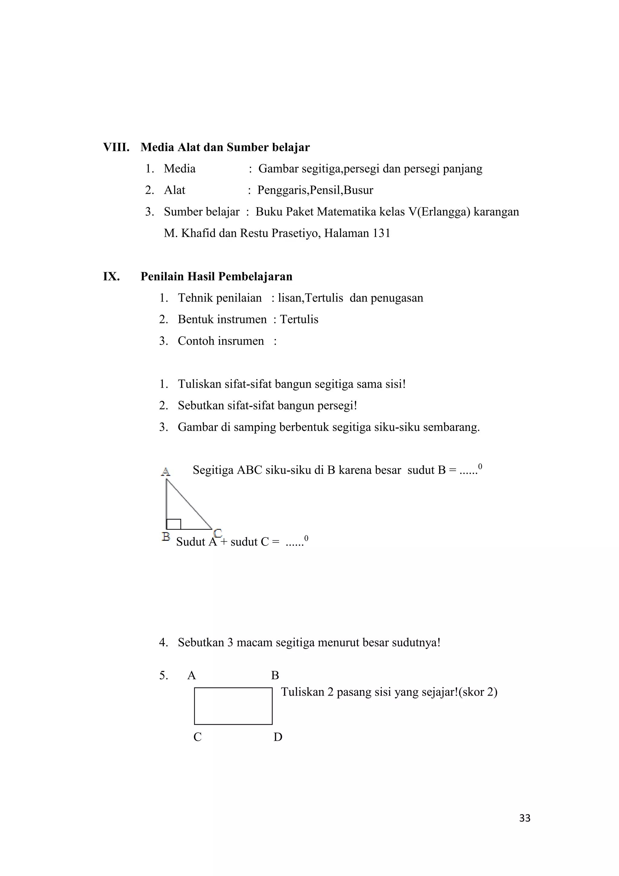 33
VIII. Media Alat dan Sumber belajar
1. Media : Gambar segitiga,persegi dan persegi panjang
2. Alat : Penggaris,Pensil,Busur
3. Sumber belajar : Buku Paket Matematika kelas V(Erlangga) karangan
M. Khafid dan Restu Prasetiyo, Halaman 131
IX. Penilain Hasil Pembelajaran
1. Tehnik penilaian : lisan,Tertulis dan penugasan
2. Bentuk instrumen : Tertulis
3. Contoh insrumen :
1. Tuliskan sifat-sifat bangun segitiga sama sisi!
2. Sebutkan sifat-sifat bangun persegi!
3. Gambar di samping berbentuk segitiga siku-siku sembarang.
Segitiga ABC siku-siku di B karena besar sudut B = ......0
Sudut A + sudut C = ......0
4. Sebutkan 3 macam segitiga menurut besar sudutnya!
5. A B
Tuliskan 2 pasang sisi yang sejajar!(skor 2)
C D
 