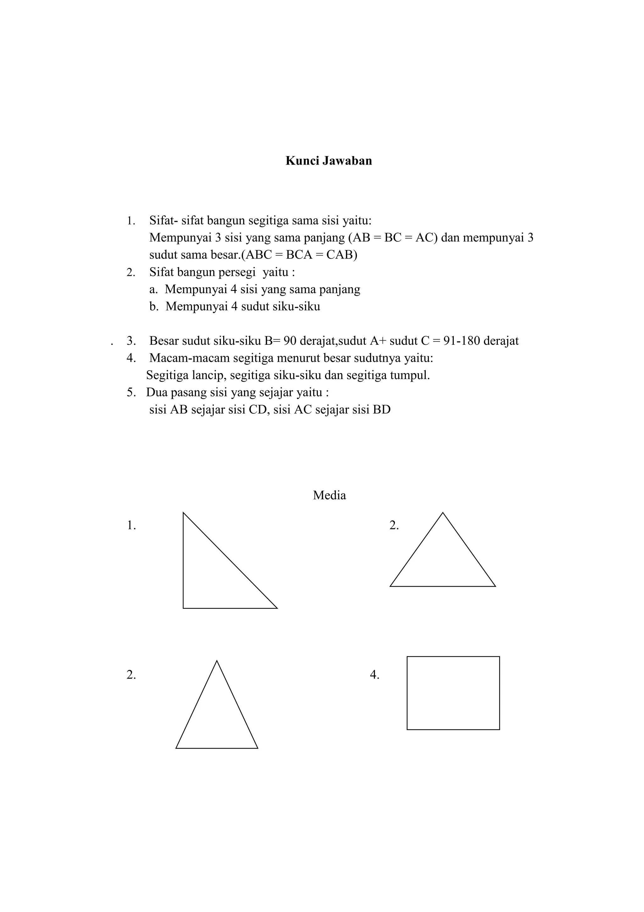 Kunci Jawaban
1. Sifat- sifat bangun segitiga sama sisi yaitu:
Mempunyai 3 sisi yang sama panjang (AB = BC = AC) dan mempunyai 3
sudut sama besar.(ABC = BCA = CAB)
2. Sifat bangun persegi yaitu :
a. Mempunyai 4 sisi yang sama panjang
b. Mempunyai 4 sudut siku-siku
. 3. Besar sudut siku-siku B= 90 derajat,sudut A+ sudut C = 91-180 derajat
4. Macam-macam segitiga menurut besar sudutnya yaitu:
Segitiga lancip, segitiga siku-siku dan segitiga tumpul.
5. Dua pasang sisi yang sejajar yaitu :
sisi AB sejajar sisi CD, sisi AC sejajar sisi BD
Media
1. 2.
2. 4.
 