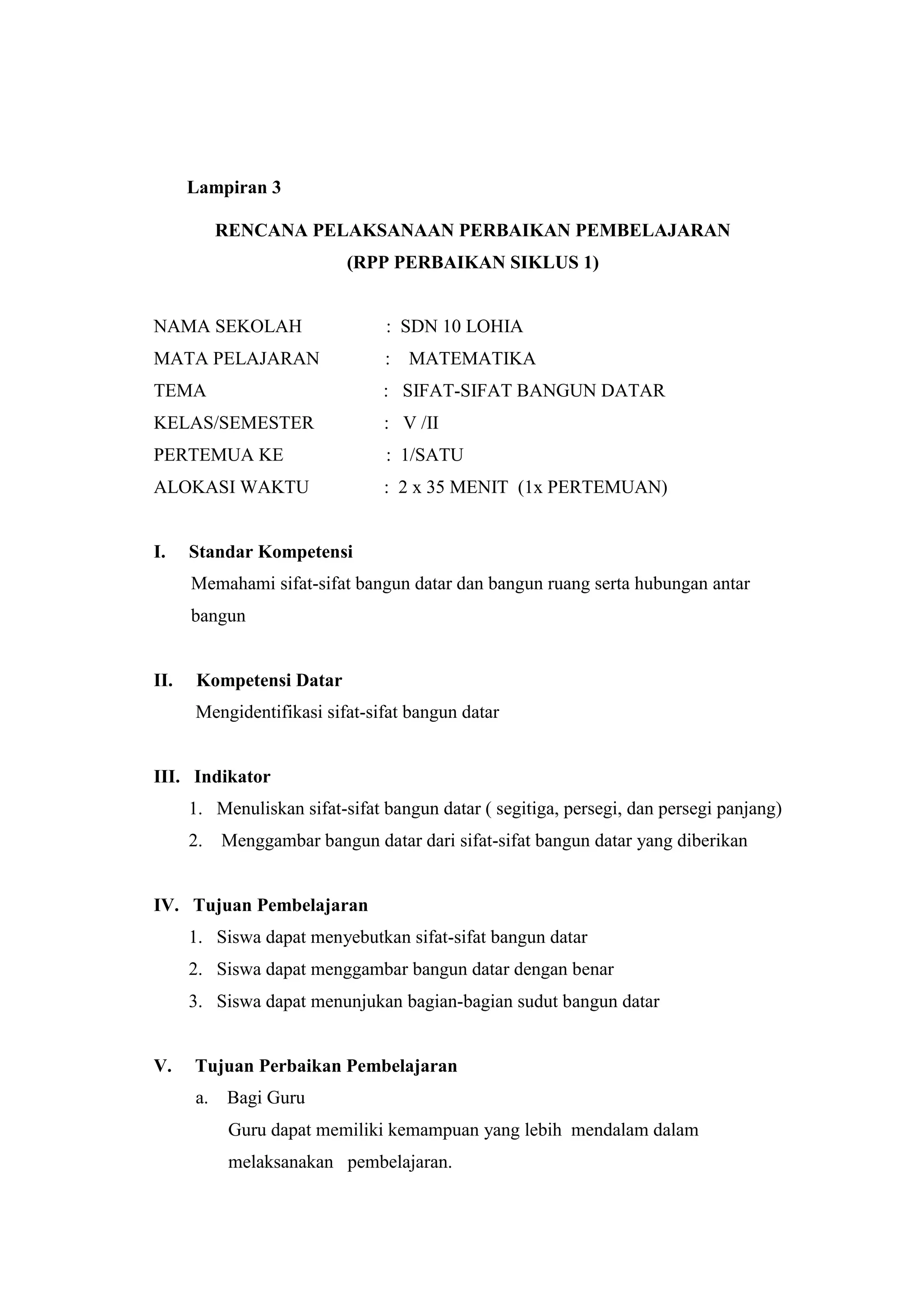 Lampiran 3
RENCANA PELAKSANAAN PERBAIKAN PEMBELAJARAN
(RPP PERBAIKAN SIKLUS 1)
NAMA SEKOLAH : SDN 10 LOHIA
MATA PELAJARAN : MATEMATIKA
TEMA : SIFAT-SIFAT BANGUN DATAR
KELAS/SEMESTER : V /II
PERTEMUA KE : 1/SATU
ALOKASI WAKTU : 2 x 35 MENIT (1x PERTEMUAN)
I. Standar Kompetensi
Memahami sifat-sifat bangun datar dan bangun ruang serta hubungan antar
bangun
II. Kompetensi Datar
Mengidentifikasi sifat-sifat bangun datar
III. Indikator
1. Menuliskan sifat-sifat bangun datar ( segitiga, persegi, dan persegi panjang)
2. Menggambar bangun datar dari sifat-sifat bangun datar yang diberikan
IV. Tujuan Pembelajaran
1. Siswa dapat menyebutkan sifat-sifat bangun datar
2. Siswa dapat menggambar bangun datar dengan benar
3. Siswa dapat menunjukan bagian-bagian sudut bangun datar
V. Tujuan Perbaikan Pembelajaran
a. Bagi Guru
Guru dapat memiliki kemampuan yang lebih mendalam dalam
melaksanakan pembelajaran.
 