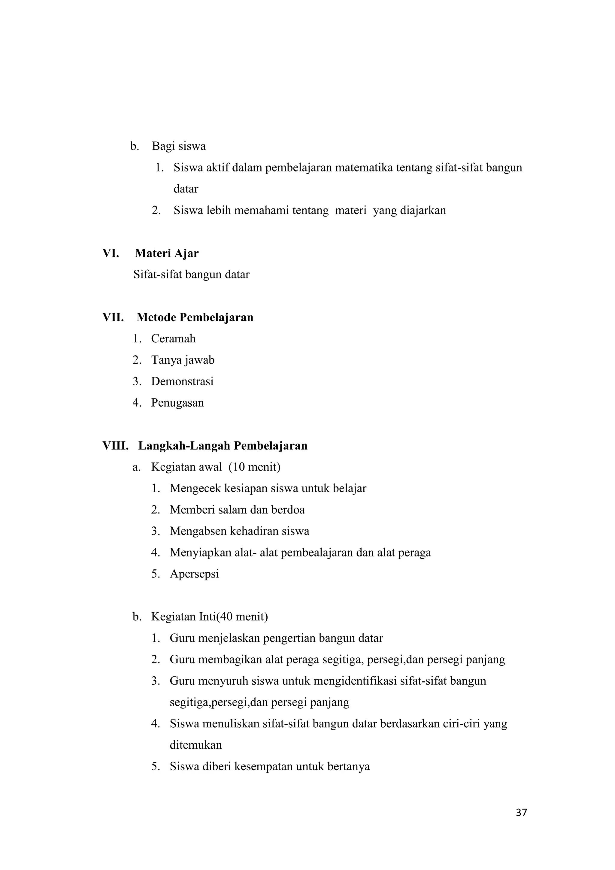 37
b. Bagi siswa
1. Siswa aktif dalam pembelajaran matematika tentang sifat-sifat bangun
datar
2. Siswa lebih memahami tentang materi yang diajarkan
VI. Materi Ajar
Sifat-sifat bangun datar
VII. Metode Pembelajaran
1. Ceramah
2. Tanya jawab
3. Demonstrasi
4. Penugasan
VIII. Langkah-Langah Pembelajaran
a. Kegiatan awal (10 menit)
1. Mengecek kesiapan siswa untuk belajar
2. Memberi salam dan berdoa
3. Mengabsen kehadiran siswa
4. Menyiapkan alat- alat pembealajaran dan alat peraga
5. Apersepsi
b. Kegiatan Inti(40 menit)
1. Guru menjelaskan pengertian bangun datar
2. Guru membagikan alat peraga segitiga, persegi,dan persegi panjang
3. Guru menyuruh siswa untuk mengidentifikasi sifat-sifat bangun
segitiga,persegi,dan persegi panjang
4. Siswa menuliskan sifat-sifat bangun datar berdasarkan ciri-ciri yang
ditemukan
5. Siswa diberi kesempatan untuk bertanya
 