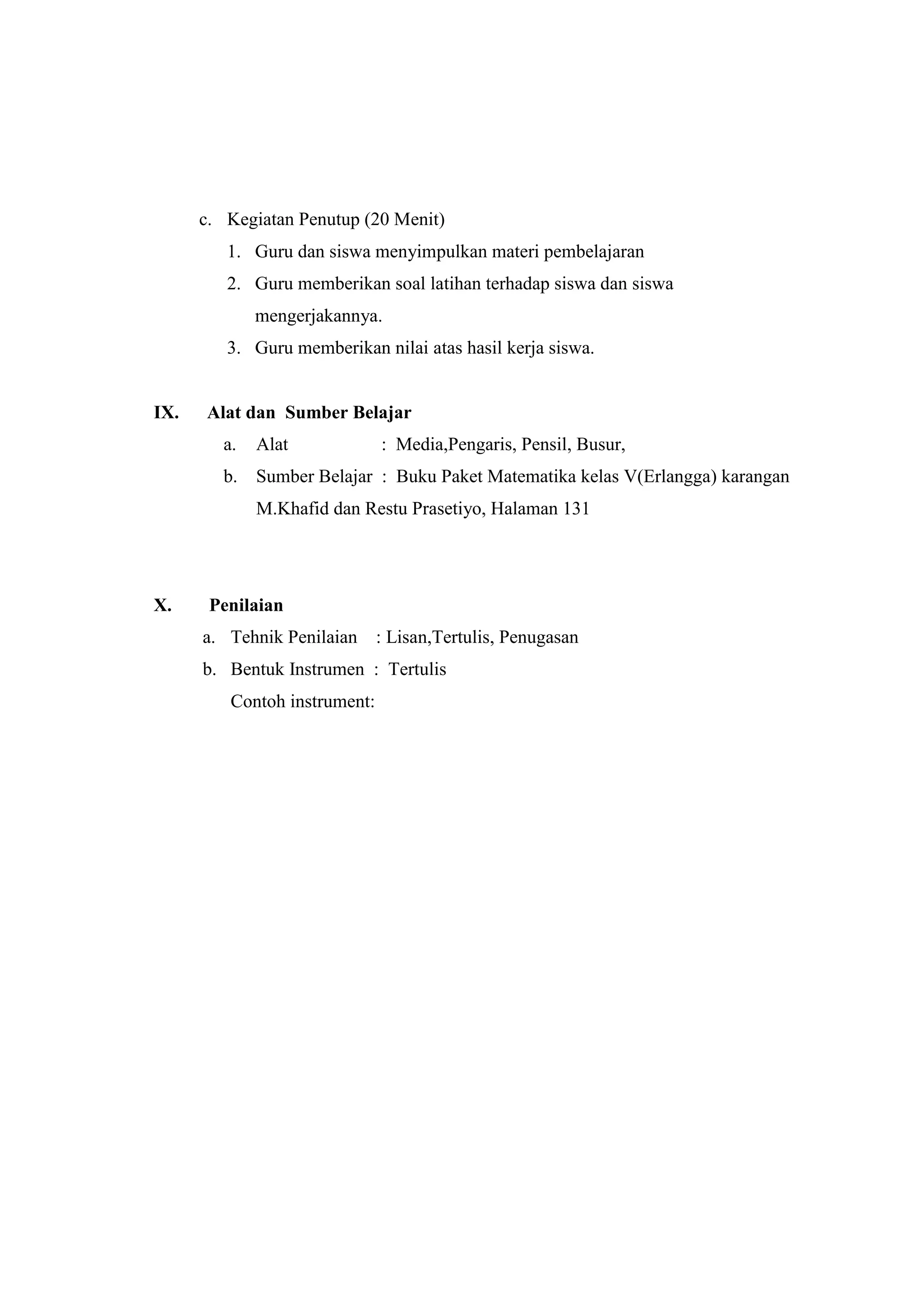 c. Kegiatan Penutup (20 Menit)
1. Guru dan siswa menyimpulkan materi pembelajaran
2. Guru memberikan soal latihan terhadap siswa dan siswa
mengerjakannya.
3. Guru memberikan nilai atas hasil kerja siswa.
IX. Alat dan Sumber Belajar
a. Alat : Media,Pengaris, Pensil, Busur,
b. Sumber Belajar : Buku Paket Matematika kelas V(Erlangga) karangan
M.Khafid dan Restu Prasetiyo, Halaman 131
X. Penilaian
a. Tehnik Penilaian : Lisan,Tertulis, Penugasan
b. Bentuk Instrumen : Tertulis
Contoh instrument:
 