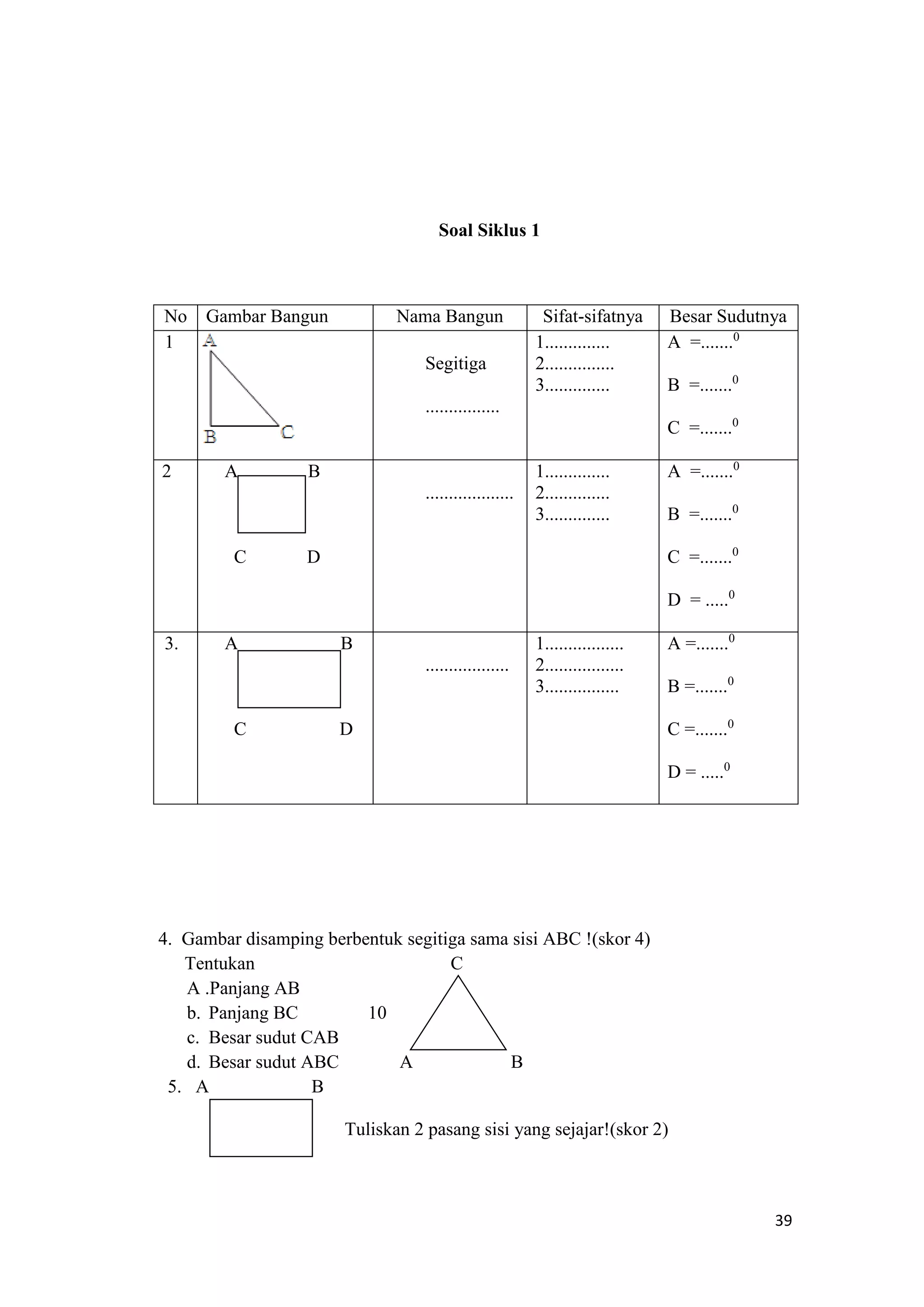 39
Soal Siklus 1
No Gambar Bangun Nama Bangun Sifat-sifatnya Besar Sudutnya
1
Segitiga
................
1..............
2...............
3..............
A =.......0
B =.......0
C =.......0
2 A B
C D
...................
1..............
2..............
3..............
A =.......0
B =.......0
C =.......0
D = .....0
3. A B
C D
..................
1.................
2.................
3................
A =.......0
B =.......0
C =.......0
D = .....0
4. Gambar disamping berbentuk segitiga sama sisi ABC !(skor 4)
Tentukan C
A .Panjang AB
b. Panjang BC 10
c. Besar sudut CAB
d. Besar sudut ABC A B
5. A B
Tuliskan 2 pasang sisi yang sejajar!(skor 2)
 