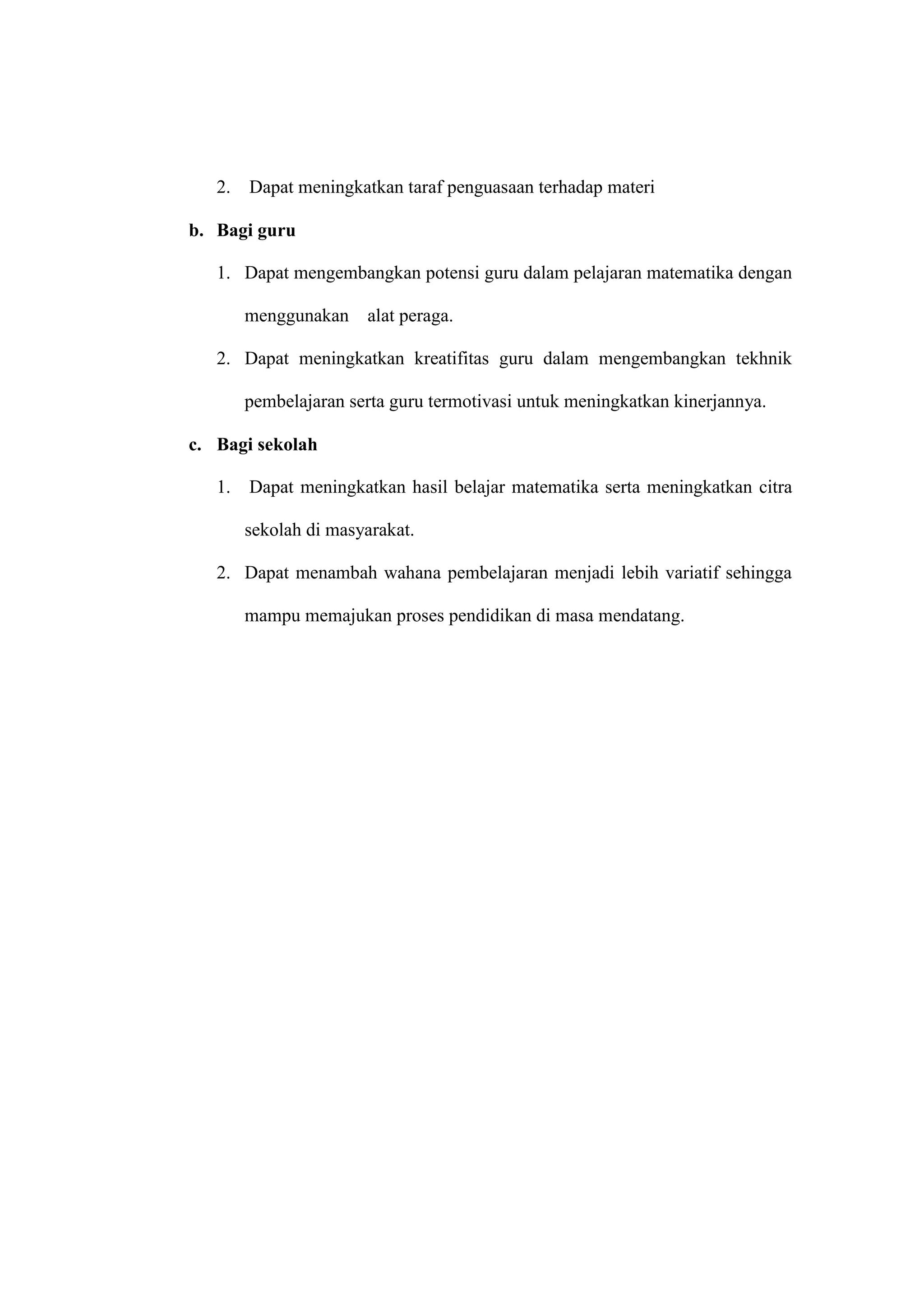 2. Dapat meningkatkan taraf penguasaan terhadap materi
b. Bagi guru
1. Dapat mengembangkan potensi guru dalam pelajaran matematika dengan
menggunakan alat peraga.
2. Dapat meningkatkan kreatifitas guru dalam mengembangkan tekhnik
pembelajaran serta guru termotivasi untuk meningkatkan kinerjannya.
c. Bagi sekolah
1. Dapat meningkatkan hasil belajar matematika serta meningkatkan citra
sekolah di masyarakat.
2. Dapat menambah wahana pembelajaran menjadi lebih variatif sehingga
mampu memajukan proses pendidikan di masa mendatang.
 