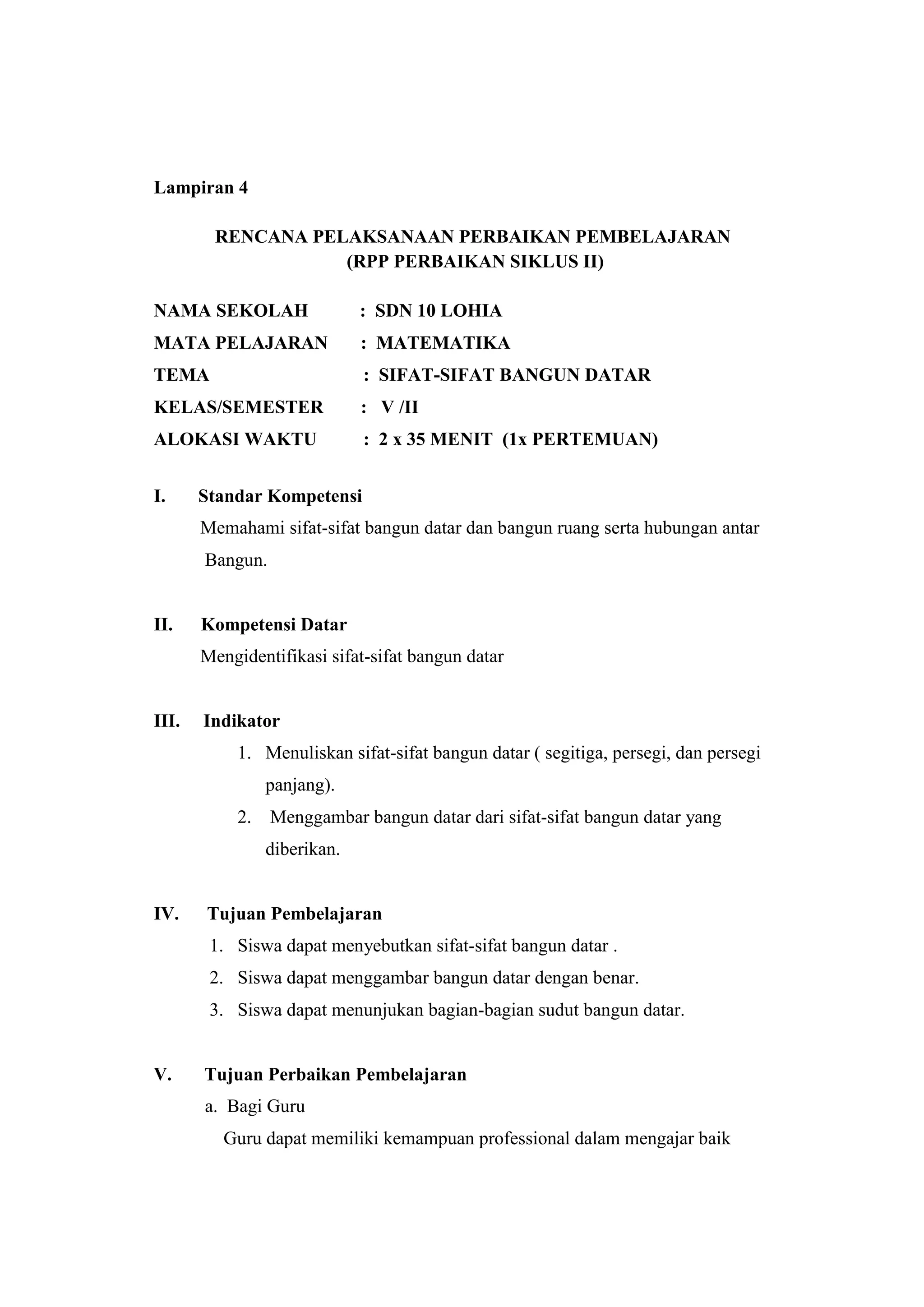 Lampiran 4
RENCANA PELAKSANAAN PERBAIKAN PEMBELAJARAN
(RPP PERBAIKAN SIKLUS II)
NAMA SEKOLAH : SDN 10 LOHIA
MATA PELAJARAN : MATEMATIKA
TEMA : SIFAT-SIFAT BANGUN DATAR
KELAS/SEMESTER : V /II
ALOKASI WAKTU : 2 x 35 MENIT (1x PERTEMUAN)
I. Standar Kompetensi
Memahami sifat-sifat bangun datar dan bangun ruang serta hubungan antar
Bangun.
II. Kompetensi Datar
Mengidentifikasi sifat-sifat bangun datar
III. Indikator
1. Menuliskan sifat-sifat bangun datar ( segitiga, persegi, dan persegi
panjang).
2. Menggambar bangun datar dari sifat-sifat bangun datar yang
diberikan.
IV. Tujuan Pembelajaran
1. Siswa dapat menyebutkan sifat-sifat bangun datar .
2. Siswa dapat menggambar bangun datar dengan benar.
3. Siswa dapat menunjukan bagian-bagian sudut bangun datar.
V. Tujuan Perbaikan Pembelajaran
a. Bagi Guru
Guru dapat memiliki kemampuan professional dalam mengajar baik
 