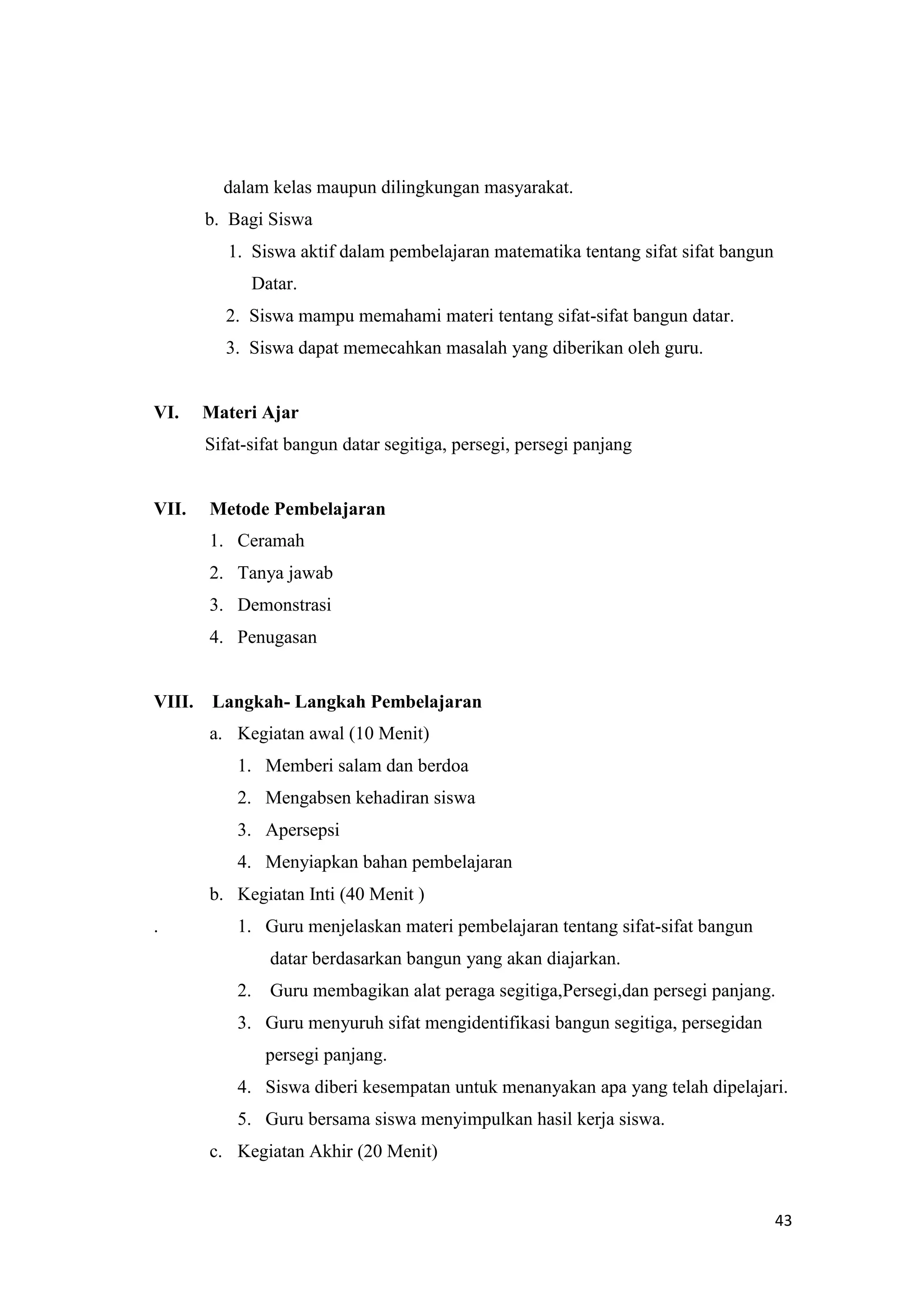 43
dalam kelas maupun dilingkungan masyarakat.
b. Bagi Siswa
1. Siswa aktif dalam pembelajaran matematika tentang sifat sifat bangun
Datar.
2. Siswa mampu memahami materi tentang sifat-sifat bangun datar.
3. Siswa dapat memecahkan masalah yang diberikan oleh guru.
VI. Materi Ajar
Sifat-sifat bangun datar segitiga, persegi, persegi panjang
VII. Metode Pembelajaran
1. Ceramah
2. Tanya jawab
3. Demonstrasi
4. Penugasan
VIII. Langkah- Langkah Pembelajaran
a. Kegiatan awal (10 Menit)
1. Memberi salam dan berdoa
2. Mengabsen kehadiran siswa
3. Apersepsi
4. Menyiapkan bahan pembelajaran
b. Kegiatan Inti (40 Menit )
. 1. Guru menjelaskan materi pembelajaran tentang sifat-sifat bangun
datar berdasarkan bangun yang akan diajarkan.
2. Guru membagikan alat peraga segitiga,Persegi,dan persegi panjang.
3. Guru menyuruh sifat mengidentifikasi bangun segitiga, persegidan
persegi panjang.
4. Siswa diberi kesempatan untuk menanyakan apa yang telah dipelajari.
5. Guru bersama siswa menyimpulkan hasil kerja siswa.
c. Kegiatan Akhir (20 Menit)
 