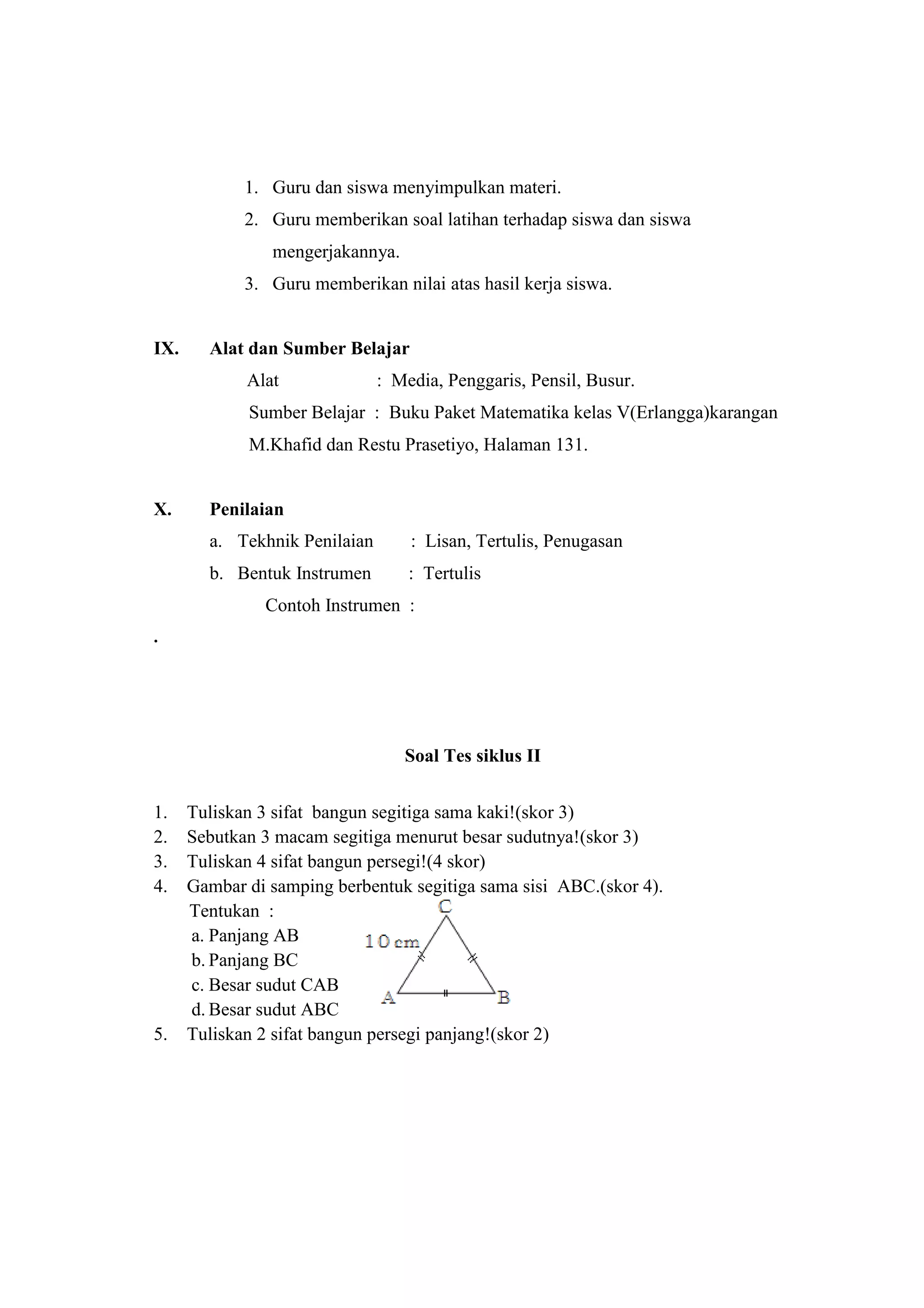 1. Guru dan siswa menyimpulkan materi.
2. Guru memberikan soal latihan terhadap siswa dan siswa
mengerjakannya.
3. Guru memberikan nilai atas hasil kerja siswa.
IX. Alat dan Sumber Belajar
Alat : Media, Penggaris, Pensil, Busur.
Sumber Belajar : Buku Paket Matematika kelas V(Erlangga)karangan
M.Khafid dan Restu Prasetiyo, Halaman 131.
X. Penilaian
a. Tekhnik Penilaian : Lisan, Tertulis, Penugasan
b. Bentuk Instrumen : Tertulis
Contoh Instrumen :
.
Soal Tes siklus II
1. Tuliskan 3 sifat bangun segitiga sama kaki!(skor 3)
2. Sebutkan 3 macam segitiga menurut besar sudutnya!(skor 3)
3. Tuliskan 4 sifat bangun persegi!(4 skor)
4. Gambar di samping berbentuk segitiga sama sisi ABC.(skor 4).
Tentukan :
a. Panjang AB
b. Panjang BC
c. Besar sudut CAB
d. Besar sudut ABC
5. Tuliskan 2 sifat bangun persegi panjang!(skor 2)
 