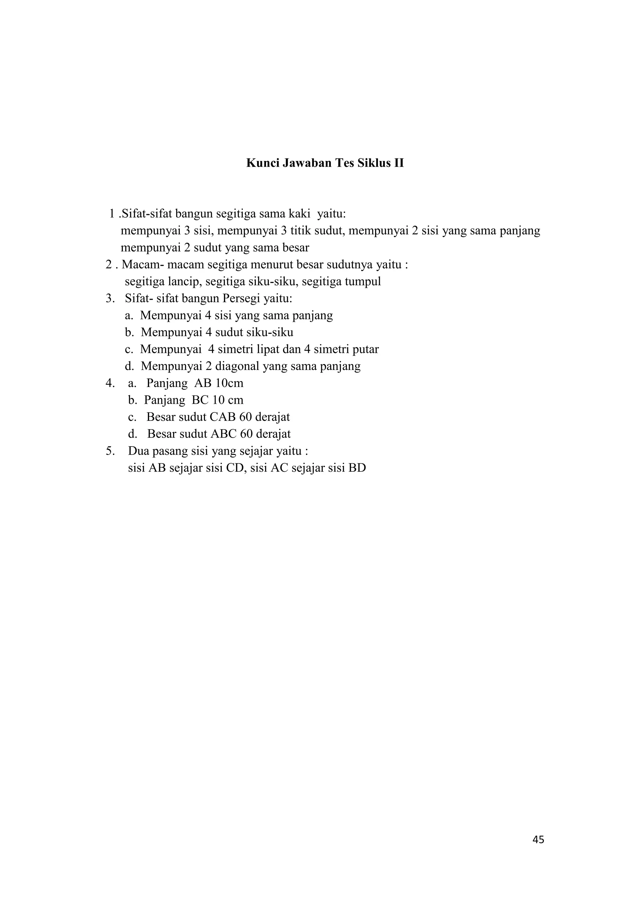 45
Kunci Jawaban Tes Siklus II
1 .Sifat-sifat bangun segitiga sama kaki yaitu:
mempunyai 3 sisi, mempunyai 3 titik sudut, mempunyai 2 sisi yang sama panjang
mempunyai 2 sudut yang sama besar
2 . Macam- macam segitiga menurut besar sudutnya yaitu :
segitiga lancip, segitiga siku-siku, segitiga tumpul
3. Sifat- sifat bangun Persegi yaitu:
a. Mempunyai 4 sisi yang sama panjang
b. Mempunyai 4 sudut siku-siku
c. Mempunyai 4 simetri lipat dan 4 simetri putar
d. Mempunyai 2 diagonal yang sama panjang
4. a. Panjang AB 10cm
b. Panjang BC 10 cm
c. Besar sudut CAB 60 derajat
d. Besar sudut ABC 60 derajat
5. Dua pasang sisi yang sejajar yaitu :
sisi AB sejajar sisi CD, sisi AC sejajar sisi BD
 