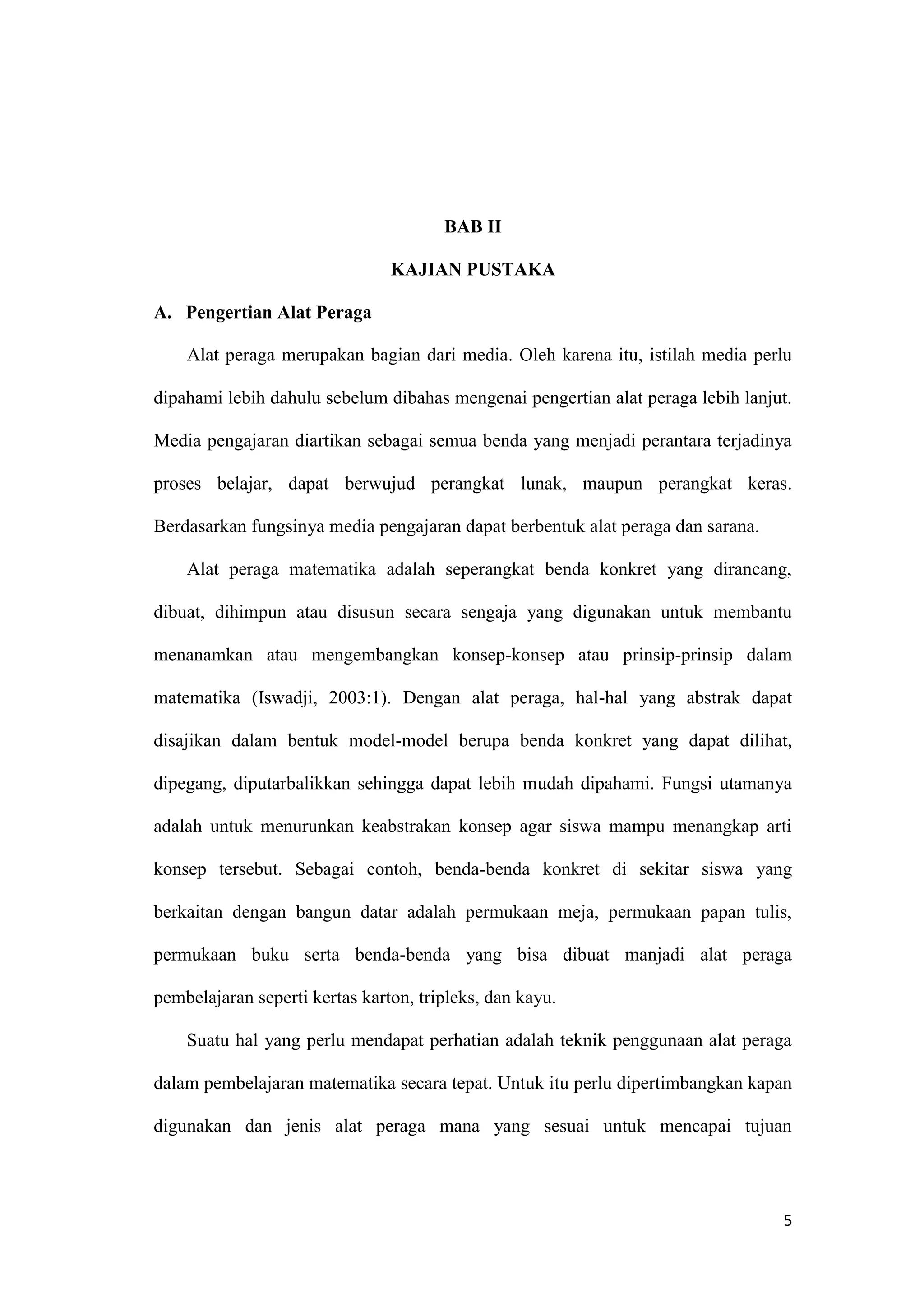 5
BAB II
KAJIAN PUSTAKA
A. Pengertian Alat Peraga
Alat peraga merupakan bagian dari media. Oleh karena itu, istilah media perlu
dipahami lebih dahulu sebelum dibahas mengenai pengertian alat peraga lebih lanjut.
Media pengajaran diartikan sebagai semua benda yang menjadi perantara terjadinya
proses belajar, dapat berwujud perangkat lunak, maupun perangkat keras.
Berdasarkan fungsinya media pengajaran dapat berbentuk alat peraga dan sarana.
Alat peraga matematika adalah seperangkat benda konkret yang dirancang,
dibuat, dihimpun atau disusun secara sengaja yang digunakan untuk membantu
menanamkan atau mengembangkan konsep-konsep atau prinsip-prinsip dalam
matematika (Iswadji, 2003:1). Dengan alat peraga, hal-hal yang abstrak dapat
disajikan dalam bentuk model-model berupa benda konkret yang dapat dilihat,
dipegang, diputarbalikkan sehingga dapat lebih mudah dipahami. Fungsi utamanya
adalah untuk menurunkan keabstrakan konsep agar siswa mampu menangkap arti
konsep tersebut. Sebagai contoh, benda-benda konkret di sekitar siswa yang
berkaitan dengan bangun datar adalah permukaan meja, permukaan papan tulis,
permukaan buku serta benda-benda yang bisa dibuat manjadi alat peraga
pembelajaran seperti kertas karton, tripleks, dan kayu.
Suatu hal yang perlu mendapat perhatian adalah teknik penggunaan alat peraga
dalam pembelajaran matematika secara tepat. Untuk itu perlu dipertimbangkan kapan
digunakan dan jenis alat peraga mana yang sesuai untuk mencapai tujuan
 