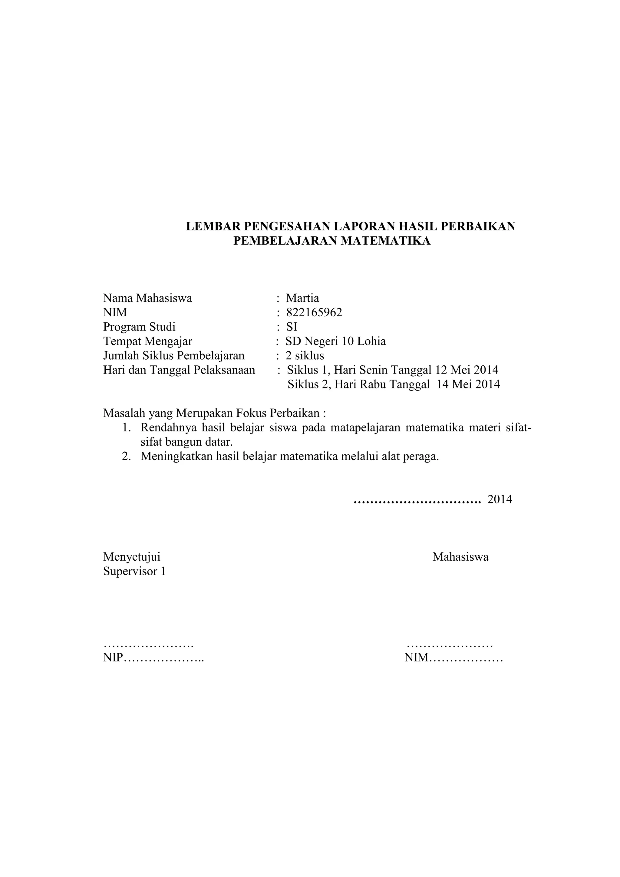 LEMBAR PENGESAHAN LAPORAN HASIL PERBAIKAN
PEMBELAJARAN MATEMATIKA
Nama Mahasiswa : Martia
NIM : 822165962
Program Studi : SI
Tempat Mengajar : SD Negeri 10 Lohia
Jumlah Siklus Pembelajaran : 2 siklus
Hari dan Tanggal Pelaksanaan : Siklus 1, Hari Senin Tanggal 12 Mei 2014
Siklus 2, Hari Rabu Tanggal 14 Mei 2014
Masalah yang Merupakan Fokus Perbaikan :
1. Rendahnya hasil belajar siswa pada matapelajaran matematika materi sifat-
sifat bangun datar.
2. Meningkatkan hasil belajar matematika melalui alat peraga.
…………………………. 2014
Menyetujui Mahasiswa
Supervisor 1
…………………. …………………
NIP……………….. NIM………………
 