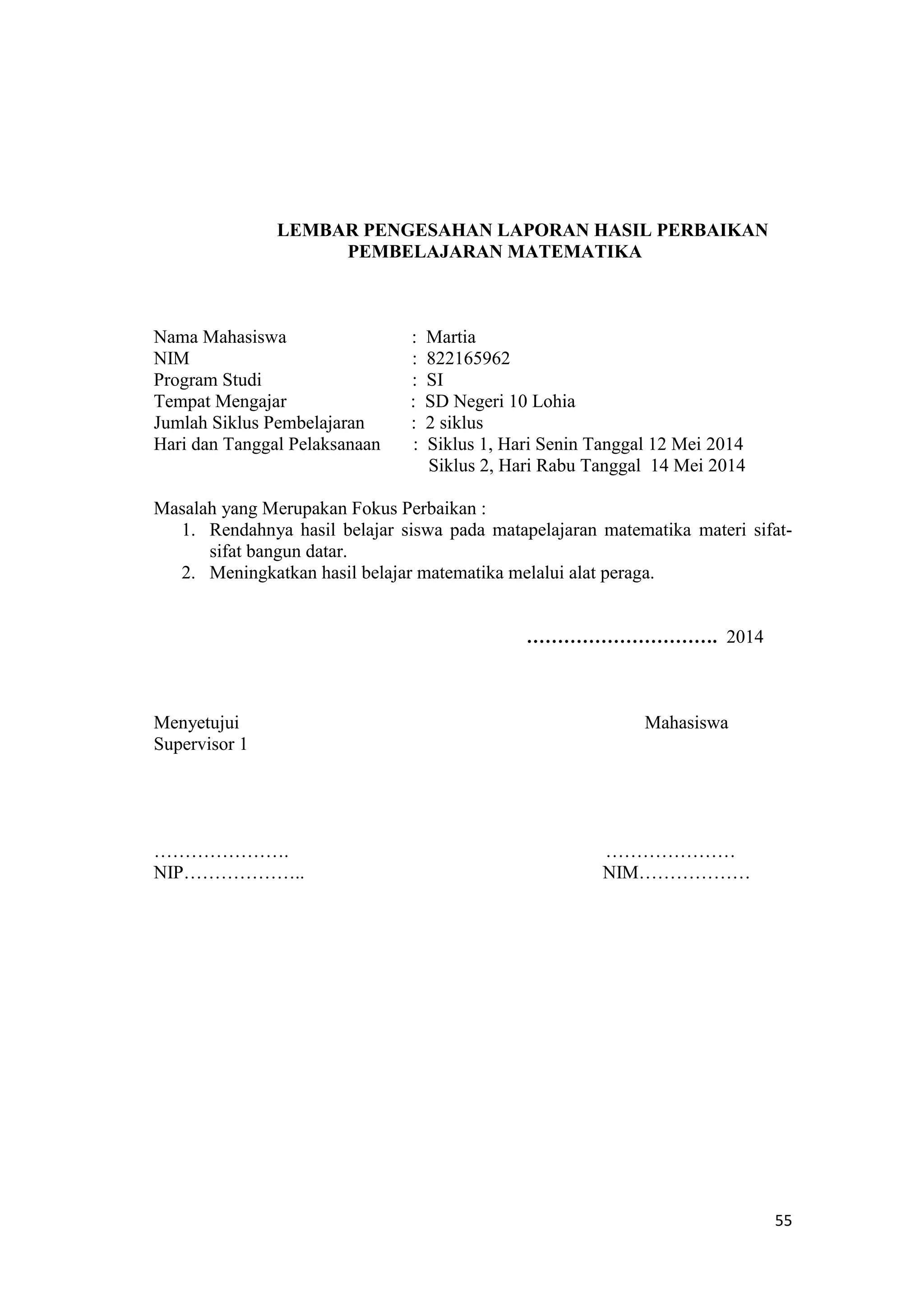 55
LEMBAR PENGESAHAN LAPORAN HASIL PERBAIKAN
PEMBELAJARAN MATEMATIKA
Nama Mahasiswa : Martia
NIM : 822165962
Program Studi : SI
Tempat Mengajar : SD Negeri 10 Lohia
Jumlah Siklus Pembelajaran : 2 siklus
Hari dan Tanggal Pelaksanaan : Siklus 1, Hari Senin Tanggal 12 Mei 2014
Siklus 2, Hari Rabu Tanggal 14 Mei 2014
Masalah yang Merupakan Fokus Perbaikan :
1. Rendahnya hasil belajar siswa pada matapelajaran matematika materi sifat-
sifat bangun datar.
2. Meningkatkan hasil belajar matematika melalui alat peraga.
…………………………. 2014
Menyetujui Mahasiswa
Supervisor 1
…………………. …………………
NIP……………….. NIM………………
 