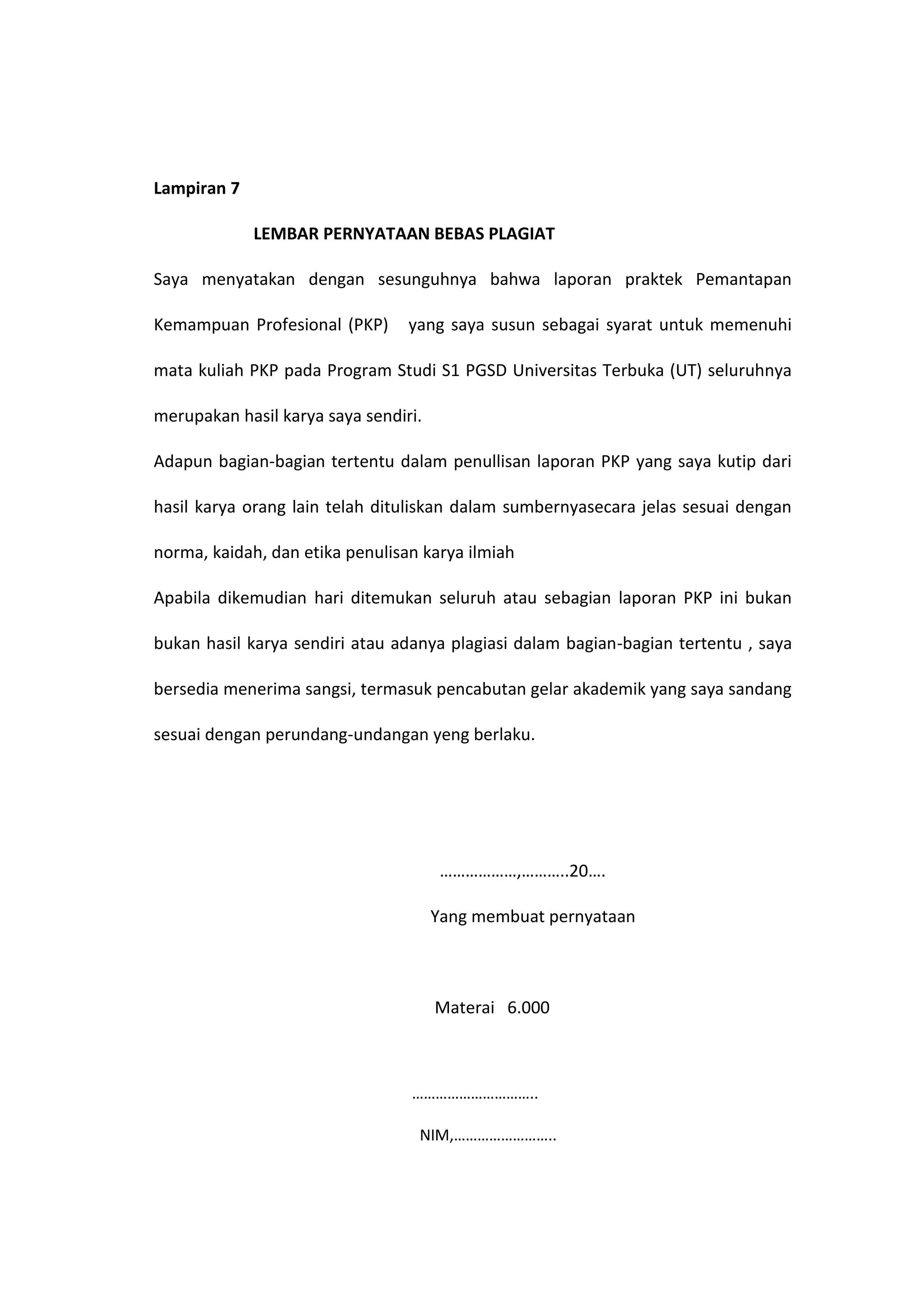 Lampiran 7
LEMBAR PERNYATAAN BEBAS PLAGIAT
Saya menyatakan dengan sesunguhnya bahwa laporan praktek Pemantapan
Kemampuan Profesional (PKP) yang saya susun sebagai syarat untuk memenuhi
mata kuliah PKP pada Program Studi S1 PGSD Universitas Terbuka (UT) seluruhnya
merupakan hasil karya saya sendiri.
Adapun bagian-bagian tertentu dalam penullisan laporan PKP yang saya kutip dari
hasil karya orang lain telah dituliskan dalam sumbernyasecara jelas sesuai dengan
norma, kaidah, dan etika penulisan karya ilmiah
Apabila dikemudian hari ditemukan seluruh atau sebagian laporan PKP ini bukan
bukan hasil karya sendiri atau adanya plagiasi dalam bagian-bagian tertentu , saya
bersedia menerima sangsi, termasuk pencabutan gelar akademik yang saya sandang
sesuai dengan perundang-undangan yeng berlaku.
………………,………..20….
Yang membuat pernyataan
Materai 6.000
…………………………..
NIM,……………………..
 