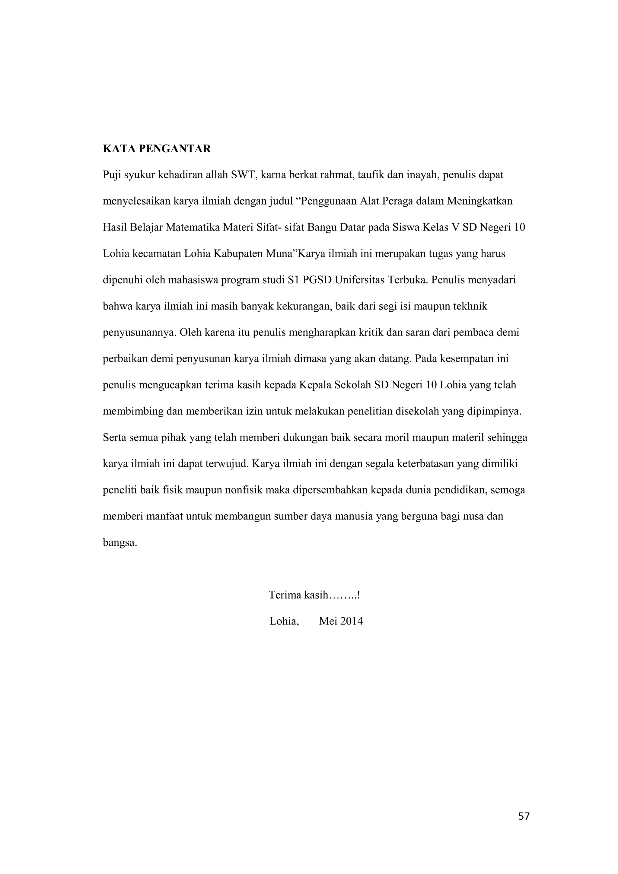 57
KATA PENGANTAR
Puji syukur kehadiran allah SWT, karna berkat rahmat, taufik dan inayah, penulis dapat
menyelesaikan karya ilmiah dengan judul “Penggunaan Alat Peraga dalam Meningkatkan
Hasil Belajar Matematika Materi Sifat- sifat Bangu Datar pada Siswa Kelas V SD Negeri 10
Lohia kecamatan Lohia Kabupaten Muna”Karya ilmiah ini merupakan tugas yang harus
dipenuhi oleh mahasiswa program studi S1 PGSD Unifersitas Terbuka. Penulis menyadari
bahwa karya ilmiah ini masih banyak kekurangan, baik dari segi isi maupun tekhnik
penyusunannya. Oleh karena itu penulis mengharapkan kritik dan saran dari pembaca demi
perbaikan demi penyusunan karya ilmiah dimasa yang akan datang. Pada kesempatan ini
penulis mengucapkan terima kasih kepada Kepala Sekolah SD Negeri 10 Lohia yang telah
membimbing dan memberikan izin untuk melakukan penelitian disekolah yang dipimpinya.
Serta semua pihak yang telah memberi dukungan baik secara moril maupun materil sehingga
karya ilmiah ini dapat terwujud. Karya ilmiah ini dengan segala keterbatasan yang dimiliki
peneliti baik fisik maupun nonfisik maka dipersembahkan kepada dunia pendidikan, semoga
memberi manfaat untuk membangun sumber daya manusia yang berguna bagi nusa dan
bangsa.
Terima kasih……..!
Lohia, Mei 2014
 