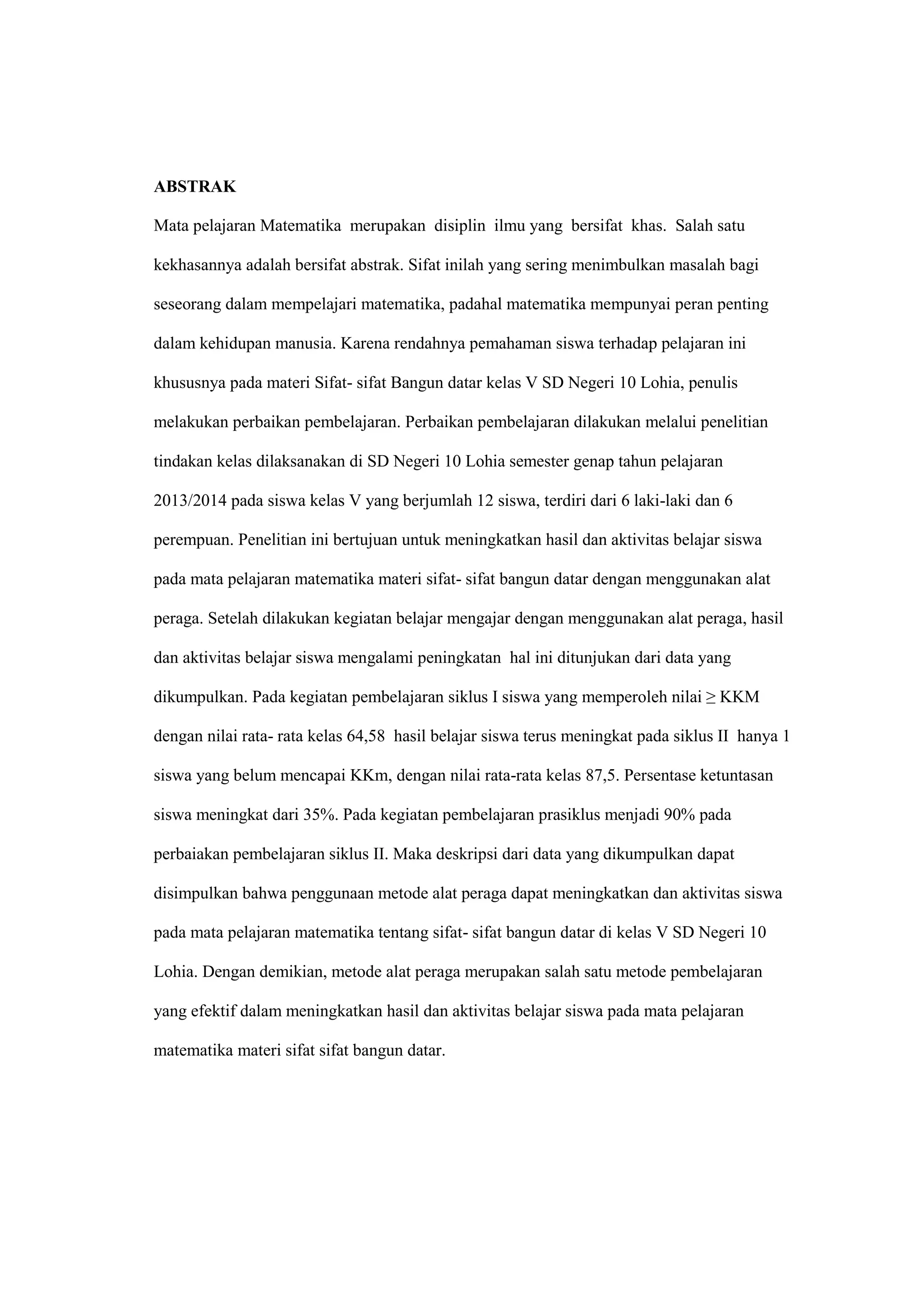 ABSTRAK
Mata pelajaran Matematika merupakan disiplin ilmu yang bersifat khas. Salah satu
kekhasannya adalah bersifat abstrak. Sifat inilah yang sering menimbulkan masalah bagi
seseorang dalam mempelajari matematika, padahal matematika mempunyai peran penting
dalam kehidupan manusia. Karena rendahnya pemahaman siswa terhadap pelajaran ini
khususnya pada materi Sifat- sifat Bangun datar kelas V SD Negeri 10 Lohia, penulis
melakukan perbaikan pembelajaran. Perbaikan pembelajaran dilakukan melalui penelitian
tindakan kelas dilaksanakan di SD Negeri 10 Lohia semester genap tahun pelajaran
2013/2014 pada siswa kelas V yang berjumlah 12 siswa, terdiri dari 6 laki-laki dan 6
perempuan. Penelitian ini bertujuan untuk meningkatkan hasil dan aktivitas belajar siswa
pada mata pelajaran matematika materi sifat- sifat bangun datar dengan menggunakan alat
peraga. Setelah dilakukan kegiatan belajar mengajar dengan menggunakan alat peraga, hasil
dan aktivitas belajar siswa mengalami peningkatan hal ini ditunjukan dari data yang
dikumpulkan. Pada kegiatan pembelajaran siklus I siswa yang memperoleh nilai ≥ KKM
dengan nilai rata- rata kelas 64,58 hasil belajar siswa terus meningkat pada siklus II hanya 1
siswa yang belum mencapai KKm, dengan nilai rata-rata kelas 87,5. Persentase ketuntasan
siswa meningkat dari 35%. Pada kegiatan pembelajaran prasiklus menjadi 90% pada
perbaiakan pembelajaran siklus II. Maka deskripsi dari data yang dikumpulkan dapat
disimpulkan bahwa penggunaan metode alat peraga dapat meningkatkan dan aktivitas siswa
pada mata pelajaran matematika tentang sifat- sifat bangun datar di kelas V SD Negeri 10
Lohia. Dengan demikian, metode alat peraga merupakan salah satu metode pembelajaran
yang efektif dalam meningkatkan hasil dan aktivitas belajar siswa pada mata pelajaran
matematika materi sifat sifat bangun datar.
 